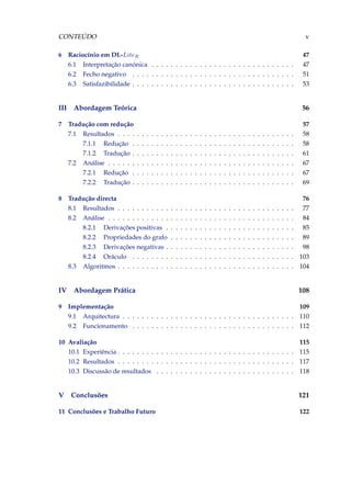 CONTEÚDO v
6 Raciocínio em DL-LiteR 47
6.1 Interpretação canónica . . . . . . . . . . . . . . . . . . . . . . . . . . . . . . 47
6.2 Fecho negativo . . . . . . . . . . . . . . . . . . . . . . . . . . . . . . . . . . 51
6.3 Satisfazibilidade . . . . . . . . . . . . . . . . . . . . . . . . . . . . . . . . . . 53
III Abordagem Teórica 56
7 Tradução com redução 57
7.1 Resultados . . . . . . . . . . . . . . . . . . . . . . . . . . . . . . . . . . . . . 58
7.1.1 Redução . . . . . . . . . . . . . . . . . . . . . . . . . . . . . . . . . . 58
7.1.2 Tradução . . . . . . . . . . . . . . . . . . . . . . . . . . . . . . . . . . 61
7.2 Análise . . . . . . . . . . . . . . . . . . . . . . . . . . . . . . . . . . . . . . . 67
7.2.1 Redução . . . . . . . . . . . . . . . . . . . . . . . . . . . . . . . . . . 67
7.2.2 Tradução . . . . . . . . . . . . . . . . . . . . . . . . . . . . . . . . . . 69
8 Tradução directa 76
8.1 Resultados . . . . . . . . . . . . . . . . . . . . . . . . . . . . . . . . . . . . . 77
8.2 Análise . . . . . . . . . . . . . . . . . . . . . . . . . . . . . . . . . . . . . . . 84
8.2.1 Derivações positivas . . . . . . . . . . . . . . . . . . . . . . . . . . . 85
8.2.2 Propriedades do grafo . . . . . . . . . . . . . . . . . . . . . . . . . . 89
8.2.3 Derivações negativas . . . . . . . . . . . . . . . . . . . . . . . . . . . 98
8.2.4 Oráculo . . . . . . . . . . . . . . . . . . . . . . . . . . . . . . . . . . 103
8.3 Algoritmos . . . . . . . . . . . . . . . . . . . . . . . . . . . . . . . . . . . . . 104
IV Abordagem Prática 108
9 Implementação 109
9.1 Arquitectura . . . . . . . . . . . . . . . . . . . . . . . . . . . . . . . . . . . . 110
9.2 Funcionamento . . . . . . . . . . . . . . . . . . . . . . . . . . . . . . . . . . 112
10 Avaliação 115
10.1 Experiência . . . . . . . . . . . . . . . . . . . . . . . . . . . . . . . . . . . . . 115
10.2 Resultados . . . . . . . . . . . . . . . . . . . . . . . . . . . . . . . . . . . . . 117
10.3 Discussão de resultados . . . . . . . . . . . . . . . . . . . . . . . . . . . . . 118
V Conclusões 121
11 Conclusões e Trabalho Futuro 122
 