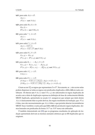5. NOHR 5.2. Tradução
(a1) para cada A(a) ∈ O:
A(a) ←
Ad(a) ← not NA(a)
(a2) para cada R(a, b) ∈ O:
R(a, b) ←
Rd(a, b) ← not NR(a, b)
(t1) para cada A ∈ O:
A(x) ←
Ad(x) ← not NA(x).
(c1) para cada C A ∈ O:
A(x) ← tr(C, x)
Ad(x) ← tr(C, x)d, not NA(a)
(c2) para cada R S ∈ O:
S(x, y) ← R(x, y)
Sd(x, y) ← Rd(x, y), not NS(x, y)
(r1) para cada R1 ◦ · · · ◦ Rk S ∈ O:
S(x1, y) ← R1(x1, x2), · · · , Rk(xk, y)
Sd(x1, y) ← Rd
1(x1, x2), · · · , Rk
d(xk, y), not NS(x1, y)
(i1) para cada A ⊥ ∈ O:
NA(x) ←
(i2) para cada D ⊥ ∈ O:
{NA(y) ← tr(D, x)  {A(y)} | A(y) ∈ tr(D, x)} ∪
{NR(y, z) ← tr(D, x)  {R(y, z)} | R(y, z) ∈ tr(D, x)}
Criam-se em Pd
O as regras que representam O e Od. Novamente, se ⊥ não ocorre nelas
podem dispensar-se todas as regras com predicados duplicados e (i1) e (i2) em nada con-
tribuem. Os literais not NA(x) e not NS(x, y) são adicionados às regras duplicadas de
acordo com a ideia de duplicação expressa na deﬁnição de base de conhecimento híbrida
MKNF duplicada, apresentada na secção 4.2: assegura-se que sempre que dado átomo
A(a) é classicamente falso se pode derivar, das regras resultantes da tradução, que Ad(a)
é falso, mas não necessariamente que A(a) é falso, o que permite detectar inconsistências
MKNF. Essa é também a razão pela qual (i1) e (i2) não produzem regras duplicadas: áto-
mos baseados em predicados da forma NCd ou NRd nunca são utilizados.
É também demonstrado em [28] que os programas resultantes da aplicação da tra-
dução apresentada derivam as mesmas asserções atómicas que as KB duplicadas que os
originam.
44
 