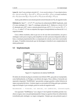 5. NOHR 5.3. Implementação
Lema 15. Seja O uma ontologia reduzida EL+
⊥, A um conceito atómico e P uma relação atómica.
O |= A(a) se e só se Pd
O |= A(a) e Od |= Ad(a) se e só se Pd
O |= Ad(a); e, de modo semelhante,
O |= P(a, b) se e só se Pd
O |= P(a, b) e Od |= Pd(a, b) se e só se Pd
O |= Pd(a, b).
Assim, pode deﬁnir-se um oráculo parcial correcto baseado em Pd
O, do seguinte modo.
Deﬁnição 16. Seja Kd = (O, Od, Pd) uma base de conhecimento MKNF duplicada, onde
O é uma ontologia EL+
⊥. Seja O a ontologia reduzida de O. Deﬁne-se o oráculo EL+
⊥de
O, denotado por pTEL
O , como o oráculo parcial tal que pTEL
O (I, S, L) se só se Pd
O ∪ I ∪
L |=WF S, onde I e L são os conjuntos das regras correspondentes aos literais de I e L,
respectivamente.
Com o último resultado, sabe-se que em vez de usar dois raciocinadores, um para a
ontologia e outro para as regras, pode simpliﬁcar-se todo o processo integrando ambas as
fases, a resolução propriamente dita e a computação do oráculo, num único raciocinador
de regras. É também demostrado que tal abordagem é decidível com complexidade de
dados polinomial.
5.3 Implementação
Figura 5.1: Arquitectura do sistema NoHR [28]
Os dados de entrada do plug-in consistem num ﬁcheiro OWL, que pode ser manipulado,
como habitualmente, no Protégé, e um ﬁcheiro de regras. Para o último, é fornecido um
separador etiquetado “NoHR Rules” que permite carregar, guardar e editar ﬁcheiros de
regras num painel de texto. A sintaxe segue as convenções do Prolog, pelo que a primeira
regra do Exemplo 4, por exemplo, pode ser escrita do seguinte modo
Recomend(X) :- Piece(X), not owns(X), not LowEval(X), interesting(X).
Um separador “NoHR Query” (ver a ﬁgura 9.3 do Capítulo 9) também permite visu-
alizar as regras, mas o seu principal propósito é lançar as queries à base de conhecimento
(constituída pela ontologia e as regras carregadas). Sempre que uma primeira query é
45
 