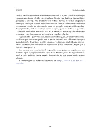 5. NOHR 5.3. Implementação
lançada, o tradutor é iniciado, chamando o raciocinador ELK, para classiﬁcar a ontologia
e retornar os axiomas inferidos para o tradutor. Depois, é veriﬁcado se alguma disjun-
ção ocorre na ontologia para determinar se a tradução deve ou não incluir a duplicação
das regras. As regras reunidas, tanto resultantes da tradução da ontologia como as do
programa de entrada, são reformatadas (para, por exemplo, serem permitidos predica-
dos capitalizados, tanto na ontologia como nas regras, apesar do XSB não os permitir).
O programa resultante é transferido para o XSB através do InterProlog, que é front-end
open-source para Java, e permite a comunicação entre Java e Prolog.
Seguidamente, a query é lançada, através do InterProlog, ao XSB e as repostas são de-
volvidas ao processador de queries, que as recolhe e constrói uma table mostrando para
que substituições de variáveis se obtém valorações verdadeiras, indeﬁnidas, ou inconsis-
tentes. Essa tabela pode ser visualizada no separador “Result” do painel “Output” (ver a
ﬁgura 9.3 do Capítulo 9).
Uma vez que uma query tenha sido respondida, outras podem ser lançadas sem que
o sistema repita o preprocessamento. Se os dados da ontologia ou das regras forem al-
terados, então o sistema oferece a opção de recompilação, mas sempre restrita à parte
alterada.
A versão original do NoHR está disponível em http://centria.di.fct.unl.
pt/nohr.
46
 