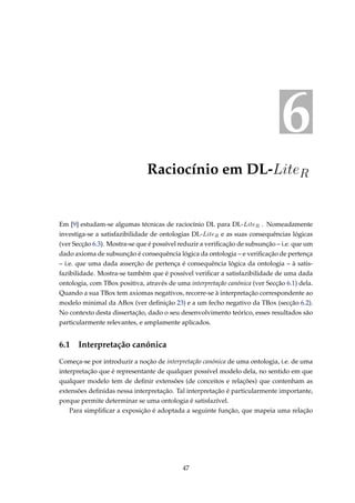 6
Raciocínio em DL-LiteR
Em [9] estudam-se algumas técnicas de raciocínio DL para DL-LiteR . Nomeadamente
investiga-se a satisfazibilidade de ontologias DL-LiteR e as suas consequências lógicas
(ver Secção 6.3). Mostra-se que é possível reduzir a veriﬁcação de subsunção – i.e. que um
dado axioma de subsunção é consequência lógica da ontologia – e veriﬁcação de pertença
– i.e. que uma dada asserção de pertença é consequência lógica da ontologia – à satis-
fazibilidade. Mostra-se também que é possível veriﬁcar a satisfazibilidade de uma dada
ontologia, com TBox positiva, através de uma interpretação canónica (ver Secção 6.1) dela.
Quando a sua TBox tem axiomas negativos, recorre-se à interpretação correspondente ao
modelo minimal da ABox (ver deﬁnição 23) e a um fecho negativo da TBox (secção 6.2).
No contexto desta dissertação, dado o seu desenvolvimento teórico, esses resultados são
particularmente relevantes, e amplamente aplicados.
6.1 Interpretação canónica
Começa-se por introduzir a noção de interpretação canónica de uma ontologia, i.e. de uma
interpretação que é representante de qualquer possível modelo dela, no sentido em que
qualquer modelo tem de deﬁnir extensões (de conceitos e relações) que contenham as
extensões deﬁnidas nessa interpretação. Tal interpretação é particularmente importante,
porque permite determinar se uma ontologia é satisfazível.
Para simpliﬁcar a exposição é adoptada a seguinte função, que mapeia uma relação
47
 
