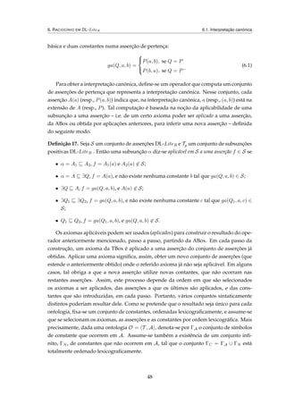 6. RACIOCÍNIO EM DL-LiteR 6.1. Interpretação canónica
básica e duas constantes numa asserção de pertença:
ga(Q, a, b) =



P(a, b), se Q = P
P(b, a), se Q = P−
(6.1)
Para obter a interpretação canónica, deﬁne-se um operador que computa um conjunto
de asserções de pertença que representa a interpretação canónica. Nesse conjunto, cada
asserção A(a) (resp., P(a, b)) indica que, na interpretação canónica, a (resp., (a, b)) está na
extensão de A (resp., P). Tal computação é baseada na noção da aplicabilidade de uma
subsunção a uma asserção – i.e. de um certo axioma poder ser aplicado a uma asserção,
da ABox ou obtida por aplicações anteriores, para inferir uma nova asserção – deﬁnida
do seguinte modo.
Deﬁnição 17. Seja S um conjunto de asserções DL-LiteR e Tp um conjunto de subsunções
positivas DL-LiteR . Então uma subsunção α diz-se aplicável em S a uma asserção f ∈ S se
• α = A1 A2, f = A1(a) e A2(a) ∈ S;
• α = A ∃Q, f = A(a), e não existe nenhuma constante b tal que ga(Q, a, b) ∈ S;
• ∃Q A, f = ga(Q, a, b), e A(a) ∈ S;
• ∃Q1 ∃Q2, f = ga(Q, a, b), e não existe nenhuma constante c tal que ga(Q1, a, c) ∈
S;
• Q1 Q2, f = ga(Q1, a, b), e ga(Q, a, b) ∈ S.
Os axiomas aplicáveis podem ser usados (aplicados) para construir o resultado do ope-
rador anteriormente mencionado, passo a passo, partindo da ABox. Em cada passo da
construção, um axioma da TBox é aplicado a uma asserção do conjunto de asserções já
obtidas. Aplicar uma axioma signiﬁca, assim, obter um novo conjunto de asserções (que
estende o anteriormente obtido) onde o referido axioma já não seja aplicável. Em alguns
casos, tal obriga a que a nova asserção utilize novas contantes, que não ocorram nas
restantes asserções. Assim, este processo depende da ordem em que são selecionados
os axiomas a ser aplicados, das asserções a que os últimos são aplicados, e das cons-
tantes que são introduzidas, em cada passo. Portanto, vários conjuntos sintaticamente
distintos poderiam resultar dele. Como se pretende que o resultado seja único para cada
ontologia, ﬁxa-se um conjunto de constantes, ordenadas lexicograﬁcamente, e assume-se
que se selecionam os axiomas, as asserções e as constantes por ordem lexicográﬁca. Mais
precisamente, dada uma ontologia O = T , A , denota-se por ΓA o conjunto de símbolos
de constante que ocorrem em A. Assume-se também a existência de um conjunto inﬁ-
nito, ΓN , de constantes que não ocorrem em A, tal que o conjunto ΓC = ΓA ∪ ΓN está
totalmente ordenado lexicograﬁcamente.
48
 