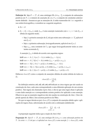 6. RACIOCÍNIO EM DL-LiteR 6.1. Interpretação canónica
Deﬁnição 18. Seja O = T , A uma ontologia DL-LiteR , Tp o conjunto de subsunções
positivas em T , n o número de asserções de A, e ΓN o conjunto de constantes anterior-
mente deﬁnido. Assuma-se que as asserções de A estão numeradas de 1 a n segundo a
sua ordem lexicográﬁca, e considere-se a seguinte sequência.
• S0 = A
• Sj = Sj ∪ {fnew}, onde fnew é uma asserção numerada com n + j + 1 em Sj+1 e
obtida do seguinte modo.
– Seja f a primeira asserção de Sj tal que existe uma subsunção α ∈ Tp aplicável
em Sj a f.
– Seja α a primeira subsunção, lexicograﬁcamente, aplicável em Sj a f.
– Seja anew uma constante de ΓN que segue lexicograﬁcamente todas as cons-
tantes ocorrendo Sj.
A asserção fnew é obtida de acordo com seguintes regras:
(cr1) se α = A1 A2 e f = A1(a) então fnew = A2(a);
(cr2) se α = A ∃Q e f = A(a) então fnew = ga(Q, a, anew);
(cr3) se α = ∃Q A e f = ga(Q, a, b) então fnew = A(a);
(cr4) se α = ∃Q1 ∃Q2 e ga(Q1, a, b) então fnew = ga(Q2, a, anew);
(cr5) se α = Q1 Q2 e f = ga(Q1, a, b) então fnew = ga(Q2, a, b).
Deﬁne-se chase(O) como o conjunto de asserções obtidas da união inﬁnita de todos os
Sj:
chase(O) =
j∈N
Sj
Na deﬁnição anterior, cr1, cr2, cr3, cr4, cr5 indicam as cinco regras que são usada na
construção de chase, cada uma correspondendo a uma diferente aplicação de um axioma
positivo. Tais regras são chamadas regras chase, e diz-se que uma regra chase é aplicada
a uma dada asserção se o correspondente axioma positivo for aplicado a essa asserção.
Observe-se que as asserções negativas não são usadas na construção de chase. Chase de-
pende apenas da ABox e dos axiomas positivos da TBox.
No que se segue denota-se por chasei(O) o conjunto de asserções obtido após i apli-
cações de regras chase, selecionadas de acordo com a ordenação estabelecida:
chasei(O) =
j∈{0,...,i}
Sj = Si
A proposição seguinte indica que a noção de chase é ﬁel.
Preposição 19. Seja O = T , A uma ontologia DL-LiteR e α uma subsunção positiva em
T . Se existe i ∈ N tal que α é aplicável em chasei(O) a uma asserção f ∈ chasei(O), então
49
 