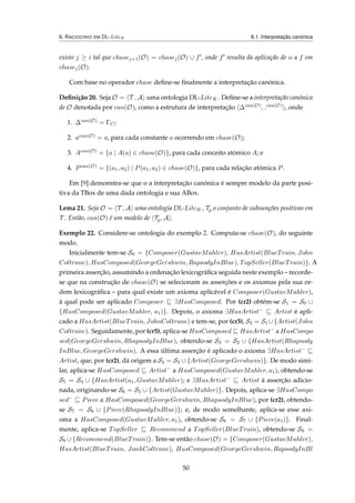 6. RACIOCÍNIO EM DL-LiteR 6.1. Interpretação canónica
existe j ≥ i tal que chasej+1(O) = chasej(O) ∪ f , onde f resulta da aplicação de α a f em
chasej(O).
Com base no operador chase deﬁne-se ﬁnalmente a interpretação canónica.
Deﬁnição 20. Seja O = T , A uma ontologia DL-LiteR . Deﬁne-se a interpretação canónica
de O denotada por can(O), como a estrutura de interpretação ∆can(O), .can(O) , onde
1. ∆can(O) = ΓC;
2. acan(O) = a, para cada constante a ocorrendo em chase(O);
3. Acan(O) = {a | A(a) ∈ chase(O)}, para cada conceito atómico A; e
4. Pcan(O) = {(a1, a2) | P(a1, a2) ∈ chase(O)}, para cada relação atómica P.
Em [9] demonstra-se que o a interpretação canónica é sempre modelo da parte posi-
tiva da TBox de uma dada ontologia e sua ABox.
Lema 21. Seja O = T , A uma ontologia DL-LiteR , Tp o conjunto de subsunções positivas em
T . Então, can(O) é um modelo de Tp, A .
Exemplo 22. Considere-se ontologia do exemplo 2. Computa-se chase(O), do seguinte
modo.
Inicialmente tem-se S0 = {Composer(GustavMahler), HasArtist(BlueTrain, John
Coltrane), HasComposed(GeorgeGershwin, RapsodyInBlue), TopSeller(BlueTrain)}. A
primeira asserção, assumindo a ordenação lexicográﬁca seguida neste exemplo – recorde-
se que na construção de chase(O) se selecionam as asserções e os axiomas pela sua or-
dem lexicográﬁca – para qual existe um axioma aplicável é Composer(GustavMahler),
à qual pode ser aplicado Composer ∃HasComposed. Por (cr2) obtém-se S1 = S0 ∪
{HasComposed(GustavMahler, a1)}. Depois, o axioma ∃HasArtist−
Artist é apli-
cado a HasArtist(BlueTrain, JohnColtrane) e tem-se, por (cr3), S2 = S1 ∪{Artist(John
Coltrane). Seguidamente, por (cr5), aplica-se HasComposed HasArtist−
a HasCompo
sed(GeorgeGershwin, RhapsodyInBlue), obtendo-se S3 = S2 ∪ {HasArtist(Rhapsody
InBlue, GeorgeGershwin). A essa última asserção é aplicado o axioma ∃HasArtist−
Artist, que, por (cr2), dá origem a S4 = S3 ∪ {Artist(GeorgeGershwin)}. De modo simi-
lar, aplica-se HasComposed Artist−
a HasComposed(GustavMahler, a1), obtendo-se
S5 = S4 ∪ {HasArtist(a1, GustavMahler); e ∃HasArtist−
Artist à asserção adicio-
nada, originando-se S6 = S5 ∪ {Artist(GustavMahler)}. Depois, aplica-se ∃HasCompo
sed−
Piece a HasComposed(GeorgeGershwin, RhapsodyInBlue), por (cr2), obtendo-
se S7 = S6 ∪ {Piece(RhapsodyInBlue)}; e, de modo semelhante, aplica-se esse axi-
oma a HasComposed(GustavMahler, a1), obtendo-se S8 = S7 ∪ {Piece(a1)}. Final-
mente, aplica-se TopSeller Recommend a TopSeller(BlueTrain), obtendo-se S9 =
S8 ∪ {Recommend(BlueTrain)}. Tem-se então chase(O) = {Composer(GustavMahler),
HasArtist(BlueTrain, JonhColtrane), HasComposed(GeorgeGershwin, RapsodyInBl
50
 