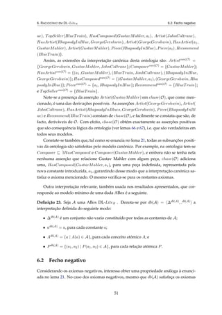 6. RACIOCÍNIO EM DL-LiteR 6.2. Fecho negativo
ue), TopSeller(BlueTrain), HasComposed(GustavMahler, a1), Artist(JohnColtrane),
HasArtist(RhapsodyInBlue, GeorgeGershwin), Artist(GeorgeGershwin), HasArtist(a1,
GustavMahler), Artist(GustavMahler), Piece(RhapsodyInBlue), Piece(a1), Recommend
(BlueTrain)}.
Assim, as extensões da interpretação canónica desta ontologia são: Artistcan(O) =
{GeorgeGershwin, GustavMahler, JohnColtrane}; Composercan(O) = {GustavMahler};
HasArtistcan(O) = {(a1, GustavMahler), (BlueTrain, JonhColtrane), (RhapsodyInBlue,
GeorgeGershwin)}; HasComposedcan(O) = {(GustavMahler, a1), (GeorgeGershwin, Rha
psodyInBlue)}; Piececan(O) = {a1, RhapsodyInBlue}; Recommendcan(O) = {BlueTrain};
e TopSellercan(O) = {BlueTrain}.
Note-se a presença da asserção Artist(GustavMahler) em chase(O), que como men-
cionado, é uma das derivações possíveis. As asserções Artist(GeorgeGershwin), Artist(
JohnColtrane), HasArtist(RhapsodyInBlues, GeorgeGershwin), Piece(RhapsodyInBl
ue) e Recommend(BlueTrain) constam de chase(O), e facilmente se constata que são, de
facto, deriváveis de O. Com efeito, chase(O) obtém exactamente as asserções positivas
que são consequência lógica da ontologia (ver lemas 66 e 67), i.e. que são verdadeiras em
todos seus modelos.
Constate-se também que, tal como se enuncia no lema 21, todas as subsunções positi-
vas da ontologia são satisfeitas pelo modelo canónico. Por exemplo, na ontologia tem-se
Composer ∃HasComposed e Composer(GustavMahler), e embora não se tenha nela
nenhuma asserção que relacione Gustav Mahler com algum peça, chase(O) adiciona
uma, HasComposed(GustavMahler, a1), para uma peça indeﬁnida, representada pela
nova constante introduzida, a1, garantindo desse modo que a interpretação canónica sa-
tisfaz o axioma mencionado. O mesmo veriﬁca-se para os restantes axiomas.
Outra interpretação relevante, também usada nos resultados apresentados, que cor-
responde ao modelo mínimo de uma dada ABox é a seguinte.
Deﬁnição 23. Seja A uma ABox DL-LiteR . Denota-se por db(A) = ∆db(A), .db(A) a
interpretação deﬁnida do seguinte modo:
• ∆db(A) é um conjunto não vazio constituído por todas as contantes de A;
• adb(A) = a, para cada constante a;
• Adb(A) = {a | A(a) ∈ A}, para cada conceito atómico A; e
• Pdb(A) = {(a1, a2) | P(a1, a2) ∈ A}, para cada relação atómica P.
6.2 Fecho negativo
Considerando os axiomas negativos, interessa obter uma propriedade análoga à enunci-
ada no lema 21. No caso dos axiomas negativos, mesmo que db(A) satisfaça os axiomas
51
 