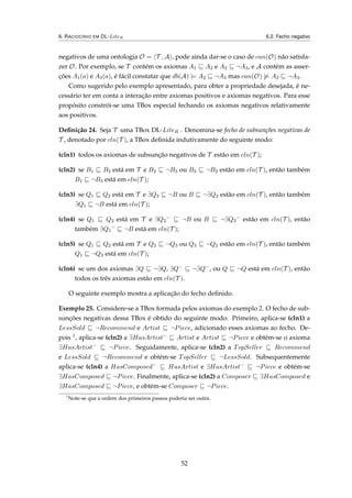 6. RACIOCÍNIO EM DL-LiteR 6.2. Fecho negativo
negativos de uma ontologia O = T , A , pode ainda dar-se o caso de can(O) não satisfa-
zer O. Por exemplo, se T contém os axiomas A1 A2 e A2 ¬A3, e A contém as asser-
ções A1(a) e A3(a), é fácil constatar que db(A) |= A2 ¬A3 mas can(O) |= A2 ¬A3.
Como sugerido pelo exemplo apresentado, para obter a propriedade desejada, é ne-
cessário ter em conta a interação entre axiomas positivos e axiomas negativos. Para esse
propósito constrói-se uma TBox especial fechando os axiomas negativos relativamente
aos positivos.
Deﬁnição 24. Seja T uma TBox DL-LiteR . Denomina-se fecho de subsunções negativas de
T , denotado por cln(T ), a TBox deﬁnida indutivamente do seguinte modo:
(cln1) todos os axiomas de subsunção negativos de T estão em cln(T );
(cln2) se B1 B2 está em T e B2 ¬B3 ou B3 ¬B2 estão em cln(T ), então também
B1 ¬B3 está em cln(T );
(cln3) se Q1 Q2 está em T e ∃Q2 ¬B ou B ¬∃Q2 estão em cln(T ), então também
∃Q1 ¬B está em cln(T );
(cln4) se Q1 Q2 está em T e ∃Q2
−
¬B ou B ¬∃Q2
−
estão em cln(T ), então
também ∃Q1
−
¬B está em cln(T );
(cln5) se Q1 Q2 está em T e Q2 ¬Q3 ou Q3 ¬Q2 estão em cln(T ), então também
Q1 ¬Q3 está em cln(T );
(cln6) se um dos axiomas ∃Q ¬∃Q, ∃Q− ¬∃Q−, ou Q ¬Q está em cln(T ), então
todos os três axiomas estão em cln(T ).
O seguinte exemplo mostra a aplicação do fecho deﬁnido.
Exemplo 25. Considere-se a TBox formada pelos axiomas do exemplo 2. O fecho de sub-
sunções negativas dessa TBox é obtido do seguinte modo. Primeiro, aplica-se (cln1) a
LessSold ¬Recommend e Artist ¬Piece, adicionado esses axiomas ao fecho. De-
pois 1, aplica-se (cln2) a ∃HasArtist−
Artist e Artist ¬Piece e obtém-se o axioma
∃HasArtist−
¬Piece. Seguidamente, aplica-se (cln2) a TopSeller Recommend
e LessSold ¬Recommend e obtém-se TopSeller ¬LessSold. Subsequentemente
aplica-se (cln4) a HasComposed−
HasArtist e ∃HasArtist−
¬Piece e obtém-se
∃HasComposed ¬Piece. Finalmente, aplica-se (cln2) a Composer ∃HasComposed e
∃HasComposed ¬Piece, e obtém-se Composer ¬Piece.
1
Note-se que a ordem dos primeiros passos poderia ser outra.
52
 