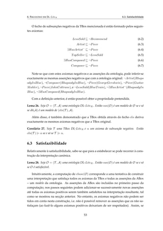 6. RACIOCÍNIO EM DL-LiteR 6.3. Satisfazibilidade
O fecho de subsunções negativas da TBox mencionada é então formado pelos seguin-
tes axiomas:
LessSold ¬Recommend (6.2)
Artist ¬Piece (6.3)
∃HasArtist−
¬Piece (6.4)
TopSeller ¬LessSold (6.5)
∃HasComposed ¬Piece (6.6)
Composer ¬Piece (6.7)
Note-se que com estes axiomas negativos e as asserções da ontologia, pode inferir-se
exactamente as mesmas asserções negativos que com a ontologia original: ¬Artist(Rhaps
odyInBlue), ¬Composer(RhapsodyInBlue), ¬Piece(GeorgeGershwin), ¬Piece(Gustav
Mahler), ¬Piece(JohnColtrane), e ¬LessSold(BlueTrain), ¬∃HasArtist−
(RhapsodyIn
Blue), ¬∃HasComposed(RhapsodyInBlue).
Com a deﬁnição anterior, é então possível obter a propriedade pretendida.
Lema 26. Seja O = T , A uma ontologia DL-LiteR . Então can(O) é um modelo de O se e só
se db(A) é um modelo de cln(T ), A .
Além disso, é também demonstrado que a TBox obtida através do fecho cln deriva
exactamente os mesmos axiomas negativos que a TBox original.
Corolário 27. Seja T uma TBox DL-LiteR e α um axioma de subsunção negativo. Então
cln(T ) |= α se e só se T |= α.
6.3 Satisfazibilidade
Relativamente à satisfazibilidade, sabe-se que para a estabelecer se pode recorrer à cons-
trução da interpretação canónica.
Lema 28. Seja O = T , A uma ontologia DL-LiteR . Então can(O) é um modelo de O se e só
se O é satisfazível.
Intuitivamente, a computação de chase(O) corresponde a uma tentativa de construir
uma interpretação que satisfaça todos os axiomas da TBox e todas as asserções da ABox
– um modelo da ontologia. As asserções da ABox são incluídas no primeiro passo da
computação; nos passos seguintes podem adicionar-se sucessivamente novas asserções
até todas os axiomas positivos serem também satisfeitos na interpretação resultante, tal
como se mostrou na secção anterior. No entanto, os axiomas negativos não podem ser
tidos em conta nesta construção, i.e. não é possível remover as asserções que os não sa-
tisfaçam (ao fazê-lo alguns axiomas positivos deixariam de ser respeitados). Assim, se
53
 