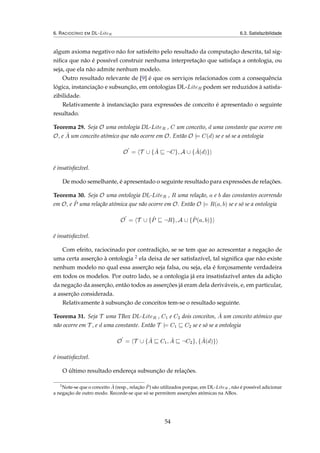 6. RACIOCÍNIO EM DL-LiteR 6.3. Satisfazibilidade
algum axioma negativo não for satisfeito pelo resultado da computação descrita, tal sig-
niﬁca que não é possível construir nenhuma interpretação que satisfaça a ontologia, ou
seja, que ela não admite nenhum modelo.
Outro resultado relevante de [9] é que os serviços relacionados com a consequência
lógica, instanciação e subsunção, em ontologias DL-LiteR podem ser reduzidos à satisfa-
zibilidade.
Relativamente à instanciação para expressões de conceito é apresentado o seguinte
resultado.
Teorema 29. Seja O uma ontologia DL-LiteR , C um conceito, d uma constante que ocorre em
O, e ˆA um conceito atómico que não ocorre em O. Então O |= C(d) se e só se a ontologia
O = T ∪ { ˆA ¬C}, A ∪ { ˆA(d)}
é insatisfazível.
De modo semelhante, é apresentado o seguinte resultado para expressões de relações.
Teorema 30. Seja O uma ontologia DL-LiteR , R uma relação, a e b das constantes ocorrendo
em O, e ˆP uma relação atómica que não ocorre em O. Então O |= R(a, b) se e só se a ontologia
O = T ∪ { ˆP ¬R}, A ∪ { ˆP(a, b)}
é insatisfazível.
Com efeito, raciocinado por contradição, se se tem que ao acrescentar a negação de
uma certa asserção à ontologia 2 ela deixa de ser satisfazível, tal signiﬁca que não existe
nenhum modelo no qual essa asserção seja falsa, ou seja, ela é forçosamente verdadeira
em todos os modelos. Por outro lado, se a ontologia já era insatisfazível antes da adição
da negação da asserção, então todos as asserções já eram dela deriváveis, e, em particular,
a asserção considerada.
Relativamente à subsunção de conceitos tem-se o resultado seguinte.
Teorema 31. Seja T uma TBox DL-LiteR , C1 e C2 dois conceitos, ˆA um conceito atómico que
não ocorre em T , e d uma constante. Então T |= C1 C2 se e só se a ontologia
O = T ∪ { ˆA C1, ˆA ¬C2}, { ˆA(d)}
é insatisfazível.
O último resultado endereça subsunção de relações.
2
Note-se que o conceito ˆA (resp., relação ˆP) são utilizados porque, em DL-LiteR , não é possível adicionar
a negação de outro modo. Recorde-se que só se permitem asserções atómicas na ABox.
54
 