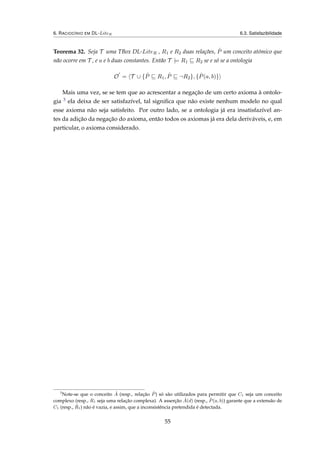 6. RACIOCÍNIO EM DL-LiteR 6.3. Satisfazibilidade
Teorema 32. Seja T uma TBox DL-LiteR , R1 e R2 duas relações, ˆP um conceito atómico que
não ocorre em T , e a e b duas constantes. Então T |= R1 R2 se e só se a ontologia
O = T ∪ { ˆP R1, ˆP ¬R2}, { ˆP(a, b)}
Mais uma vez, se se tem que ao acrescentar a negação de um certo axioma à ontolo-
gia 3 ela deixa de ser satisfazível, tal signiﬁca que não existe nenhum modelo no qual
esse axioma não seja satisfeito. Por outro lado, se a ontologia já era insatisfazível an-
tes da adição da negação do axioma, então todos os axiomas já era dela deriváveis, e, em
particular, o axioma considerado.
3
Note-se que o conceito ˆA (resp., relação ˆP) só são utilizados para permitir que C1 seja um conceito
complexo (resp., R1 seja uma relação complexa). A asserção ˆA(d) (resp., ˆP(a, b)) garante que a extensão de
C1 (resp., ˆR1) não é vazia, e assim, que a inconsistência pretendida é detectada.
55
 