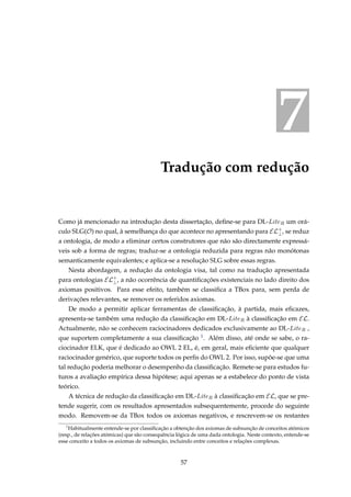 7
Tradução com redução
Como já mencionado na introdução desta dissertação, deﬁne-se para DL-LiteR um orá-
culo SLG(O) no qual, à semelhança do que acontece no apresentando para EL+
⊥, se reduz
a ontologia, de modo a eliminar certos construtores que não são directamente expressá-
veis sob a forma de regras; traduz-se a ontologia reduzida para regras não monótonas
semanticamente equivalentes; e aplica-se a resolução SLG sobre essas regras.
Nesta abordagem, a redução da ontologia visa, tal como na tradução apresentada
para ontologias EL+
⊥, a não ocorrência de quantiﬁcações existenciais no lado direito dos
axiomas positivos. Para esse efeito, também se classiﬁca a TBox para, sem perda de
derivações relevantes, se remover os referidos axiomas.
De modo a permitir aplicar ferramentas de classiﬁcação, à partida, mais eﬁcazes,
apresenta-se também uma redução da classiﬁcação em DL-LiteR à classiﬁcação em EL.
Actualmente, não se conhecem raciocinadores dedicados exclusivamente ao DL-LiteR ,
que suportem completamente a sua classiﬁcação 1. Além disso, até onde se sabe, o ra-
ciocinador ELK, que é dedicado ao OWL 2 EL, é, em geral, mais eﬁciente que qualquer
raciocinador genérico, que suporte todos os perﬁs do OWL 2. Por isso, supõe-se que uma
tal redução poderia melhorar o desempenho da classiﬁcação. Remete-se para estudos fu-
turos a avaliação empírica dessa hipótese; aqui apenas se a estabelece do ponto de vista
teórico.
A técnica de redução da classiﬁcação em DL-LiteR à classiﬁcação em EL, que se pre-
tende sugerir, com os resultados apresentados subsequentemente, procede do seguinte
modo. Removem-se da TBox todos os axiomas negativos, e rescrevem-se os restantes
1
Habitualmente entende-se por classiﬁcação a obtenção dos axiomas de subsunção de conceitos atómicos
(resp., de relações atómicas) que são consequência lógica de uma dada ontologia. Neste contexto, entende-se
esse conceito a todos os axiomas de subsunção, incluindo entre conceitos e relações complexas.
57
 