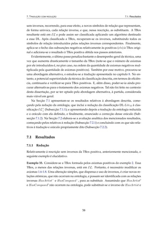 7. TRADUÇÃO COM REDUÇÃO 7.1. Resultados
sem inversos, recorrendo, para esse efeito, a novos símbolos de relação que representam,
de forma univoca, cada relação inversa, e que, nessa rescrição, as substituem. A TBox
resultante está em EL e pode assim ser classiﬁcada aplicando um algoritmo destinado
a essa DL. Após classiﬁcada a TBox, recuperam-se os inversos, substituindo todos os
símbolos de relação introduzidos pelas relações inversas correspondentes. Finalmente,
aplica-se o fecho das subsunções negativas relativamente às positivas (cln) à TBox origi-
nal e adiciona-se o resultado à TBox positiva obtida nos passos anteriores.
Evidentemente, o último passo penaliza bastante o desempenho geral da técnica, uma
vez que aumenta drasticamente o tamanho da TBox (note-se que o número de axiomas
por ele introduzidos é, no pior caso, na ordem da quantidade de axiomas negativos mul-
tiplicada pela quantidade de axiomas positivos). Também por esse motivo, procurou-se
uma abordagem alternativa, e estudou-se a tradução apresentada no capitulo 8. No en-
tanto, a potencial superioridade da técnica de classiﬁcação descrita, em termos de eﬁciên-
cia, continuaria a veriﬁcar-se para TBox positivas. E, além disso, poder-se-ia ainda pro-
curar alternativas para o tratamento dos axiomas negativos. Tal não foi feito no contexto
desta dissertação, por se ter optado pela abordagem alternativa, à partida, considerada
mais viável em geral.
Na Secção 7.1 apresentam-se os resultados relativos à abordagem descrita, come-
çando pela redução da ontologia, que inclui a redução da classiﬁcação DL-LiteR à clas-
siﬁcação EL+
⊥ (Subsecção 7.1.1); e apresentando depois a tradução da ontologia reduzida
e o oráculo com ela deﬁnido, e ﬁnalmente, enunciado a correcção desse oráculo (Sub-
secção 7.1.2). Na Secção 7.2 elabora-se a avaliação analítica dos mencionados resultados,
começando pelos relativos à redução (Subsecção 7.2.1) e concluindo com os que são rela-
tivos à tradução e oráculo propriamente dito (Subsecção 7.2.2).
7.1 Resultados
7.1.1 Redução
Relativamente à rescrição sem inversos da TBox positiva, anteriormente mencionada, o
seguinte exemplo é elucidativo.
Exemplo 33. Considere-se a TBox formada pelos axiomas positivos do exemplo 2. Essa
TBox, a menos das relações inversas, está em EL. Portanto, é necessário modiﬁcar os
axiomas 1.6-1.8. Uma alteração simples, que dispensa o uso de inversos, é criar novas re-
lações atómicas, que não ocorram na ontologia, e possam ser identiﬁcada com as relações
inversas HasArtist−
e HasComposed−
, para as substituir. Assumindo que HasArtist
e HasComposed não ocorrem na ontologia, pode substituir-se o inverso de HasArtist e
58
 