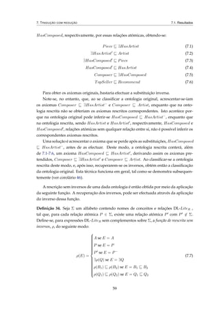 7. TRADUÇÃO COM REDUÇÃO 7.1. Resultados
HasComposed, respectivamente, por essas relações atómicas, obtendo-se:
Piece ∃HasArtist (7.1)
∃HasArtist Artist (7.2)
∃HasComposed Piece (7.3)
HasComposed HasArtist (7.4)
Composer ∃HasComposed (7.5)
TopSeller Recommend (7.6)
Para obter os axiomas originais, bastaria efectuar a substituição inversa.
Note-se, no entanto, que, ao se classiﬁcar a ontologia original, acrescentar-se-iam
os axiomas Composer ∃HasArtist−
e Composer Artist, enquanto que na onto-
logia rescrita não se obteriam os axiomas rescritos correspondentes. Isto acontece por-
que na ontologia original pode inferir-se HasComposed HasArtist−
, enquanto que
na ontologia rescrita, sendo HasArtist e HasArtist , respectivamente, HasComposed e
HasComposed , relações atómicas sem qualquer relação entre si, não é possível inferir os
correspondentes axiomas rescritos.
Uma solução é acrescentar o axioma que se perde após as substituições, HasComposed
HasArtist−
, antes de as efectuar. Deste modo, a ontologia rescrita conterá, além
de 7.1-7.6, um axioma HasComposed HasArtist , derivando assim os axiomas pre-
tendidos, Composer ∃HasArtist e Composer Artist. Ao classiﬁcar-se a ontologia
rescrita deste modo, e, após isso, recuperarem-se os inversos, obtém então a classiﬁcação
da ontologia original. Esta técnica funciona em geral, tal como se demonstra subsequen-
temente (ver corolário 46).
A rescrição sem inversos de uma dada ontologia é então obtida por meio da aplicação
da seguinte função. A recuperação dos inversos, pode ser efectuada através da aplicação
do inverso dessa função.
Deﬁnição 34. Seja Σ um alfabeto contendo nomes de conceitos e relações DL-LiteR ,
tal que, para cada relação atómica P ∈ Σ, existe uma relação atómica P com P ∈ Σ.
Deﬁne-se, para expressões DL-LiteR sem complementos sobre Σ, a função de reescrita sem
inversos, ρ, do seguinte modo:
ρ(E) =



A se E = A
P se E = P
P se E = P−
∃ρ(Q) se E = ∃Q
ρ(B1) ρ(B2) se E = B1 B2
ρ(Q1) ρ(Q2) se E = Q1 Q2
(7.7)
59
 