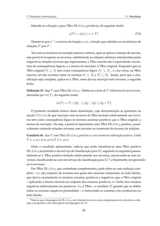 7. TRADUÇÃO COM REDUÇÃO 7.1. Resultados
Estende-se a função ρ para TBox DL-LiteR positivas, do seguinte modo:
ρ(T ) = {ρ(α) | α ∈ T } (7.8)
Denota-se por ρ−1 o inverso da função ρ, i.e. a função que substitui as ocorrências de
relações P por P−.
Tal como se mostrou no exemplo anterior, embora, após se aplicar a função de rescrita,
seja possível recuperar os inversos, substituindo as relações atómicas introduzidas pelas
respectivas relações inversas que representam, a TBox rescrita não é equivalente, em ter-
mos de consequências lógicas, e a menos da rescrição, à TBox original. Enquanto que na
TBox original P1 P2 tem como consequência lógica P−
1 P−
2 , e vice-versa, na TBox
rescrita, tal não acontece entre os axiomas P1 P2 e P1 P2. Assim, para que a clas-
siﬁcação seja completa, aplica-se à TBox, antes da sua rescrição sem inversos, o seguinte
fecho.
Deﬁnição 35. Seja T uma TBox DL-LiteR . Deﬁne-se o fecho de T relativamente aos inversos,
denotado por cli(T ), do seguinte modo.
cli(T ) = T ∪ {Q1
−
Q2
−
| Q1 Q2 ∈ T }
O primeiro resultado teórico desta dissertação, cuja demonstração se apresenta na
secção 7.2.1, é o de que rescrição sem inversos da TBox fechada relativamente aos inver-
sos tem como consequência lógica os mesmos axiomas positivos que a TBox original, a
menos da rescrição. Ou seja, é possível representar uma TBox DL-LiteR positiva, possi-
velmente contendo relações inversas, sem recorrer ao construtor do inverso de relações.
Corolário 46. Seja T uma TBox DL-LiteR positiva e α um axioma de subsunção positivo. Então
T |= α se e só se ρ(cli(T )) |= ρ(α).
Dado o resultado apresentado, sabe-se que pode classiﬁcar-se uma TBox positiva
DL-LiteR recorrendo a um serviço de classiﬁcação para EL, seguindo os seguintes passos:
obtendo-se a TBox positiva fechada relativamente aos inversos; rescrevendo-se sem in-
versos; classiﬁcando-se com um serviço de classiﬁcação para EL 2; e ﬁnalmente, recuperando-
se os inversos.
Em TBox DL-LiteR que contenham complementos, pode obter-se uma redução com-
pleta – i.e. um conjunto de axiomas nos quais não ocorram existenciais no lado direito,
que deriva exactamente os mesmos axiomas, positivos e negativos, que a TBox original
– aplicando a técnica descrita ao conjunto dos axiomas positivos, e o fecho dos axiomas
negativos relativamente aos positivos, cln, à TBox – o corolário 27 garante que se obtêm
todos os axiomas negativos pretendidos – e removendo os axiomas com existenciais no
lado direito.
2
Note-se que a linguagem do DL-LiteR sem relações inversas e sem complementos de conceitos ou rela-
ções corresponde a um subconjunto da linguagem do EL.
60
 
