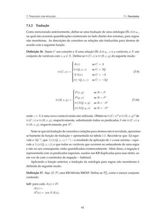7. TRADUÇÃO COM REDUÇÃO 7.1. Resultados
7.1.2 Tradução
Como mencionado anteriormente, deﬁne-se uma tradução de uma ontologia DL-LiteR ,
na qual não ocorrem quantiﬁcações existenciais no lado direito dos axiomas, para regras
não monótonas. As descrições de conceitos ou relações são traduzidas para átomos de
acordo com a seguinte função.
Deﬁnição 36. Sejam C um conceito e R uma relação DL-LiteR , x e y variáveis, e X um
conjunto de variáveis com x, y ∈ X. Deﬁne-se tr(C, x) e tr(R, x, y) do seguinte modo:
tr(C, x) =



A(x) se C = A
tr(Q, x, z) se C = ∃Q
NA(x) se C = ¬A
tr(¬Q, x, z) se C = ¬∃Q
(7.9)
tr(R, x, y) =



P(x, y) se R = P
P(y, x) se R = P−
tr(NQ, x, y) se R = ¬P
tr(NQ, y, x) se R = ¬P−
(7.10)
onde z ∈ X é uma nova variável ainda não utilizada. Obtém-se tr(C, x)d e tr(R, x, y)d de
tr(C, x) e tr(R, x, y), respectivamente, substituindo todos os predicados S em tr(C, x) e
tr(R, x, y), respectivamente, por Sd.
Note-se que tal tradução de conceitos e relações para átomos não é novidade, aproxima-
se bastante da função de tradução π apresentada na tabela 1.1. Recorde-se que ∃Q equi-
vale a ∃Q. ; que ∃z(π(Q, x, z) ∧ ) – o resultado da aplicação de π a esse axioma – equi-
vale a ∃z(π(Q, x, z)); e que todas as variáveis que ocorrem no antecedente de uma regra
e não no seu consequente, estão quantiﬁcadas existencialmente. Além disso, a negação é
representada com os predicados especiais, usados nas KB duplicadas para esse efeito, ao
em vez de com o construtor de negação ¬ habitual.
Aplicando a função anterior, a tradução da ontologia para regras não monótonas é
deﬁnida do seguinte modo.
Deﬁnição 37. Seja O, P uma KB híbrida MKNF. Deﬁne-se Pd
O, como o menor conjunto
contendo:
(a1) para cada A(a) ∈ O:
A(a) ←
Ad(a) ← not NA(a);
61
 