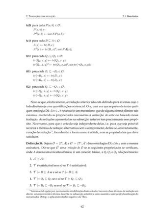7. TRADUÇÃO COM REDUÇÃO 7.1. Resultados
(a2) para cada P(a, b) ∈ O:
P(a, b) ←
Pd(a, b) ← not NP(a, b);
(c1) para cada B A ∈ O:
A(x) ← tr(B, x)
Ad(x) ← tr(B, x)d, not NA(x);
(r1) para cada Q1 Q2 ∈ O:
tr(Q2, x, y) ← tr(Q1, x, y)
tr(Q2, x, y)d ← tr(Q1, x, y)d, not tr(¬Q2, x, y);
(i1) para cada B1 ¬B2 ∈ O:
tr(¬B2, x) ← tr(B1, x)
tr(¬B1, x) ← tr(B2, x)
(i2) para cada Q1 ¬Q2 ∈ O:
tr(¬Q2, x, y) ← tr(Q1, x, y)
tr(¬Q1, x, y) ← tr(Q2, x, y)
Note-se que, efectivamente, a tradução anterior não está deﬁnida para axiomas cujo o
lado direito seja uma quantiﬁcações existencial. Ora, uma vez que se pretende tratar qual-
quer ontologia DL-LiteR , é necessário um mecanismo que de alguma forma elimine tais
axiomas, mantendo as propriedades necessárias à correcção do oráculo baseado nessa
tradução. As reduções apresentadas na subsecção anterior tem precisamente esse propó-
sito. No entanto, para que o oráculo seja independente delas, i.e. para que seja possível
recorrer a técnicas de redução alternativas sem o comprometer, deﬁne-se, abstractamente,
a noção de redução 3, ﬁxando não a forma como é obtida, mas as propriedades que deve
satisfazer.
Deﬁnição 38. Sejam O = T , A e O = T , A duas ontologias DL-LiteR com a mesma
assinatura. Diz-se que O uma redução de O se as seguintes propriedades se veriﬁcam,
onde A denota um conceito atómico, B um conceito básico , e Q, Q1 e Q2 relações básicas:
1. A = A;
2. T é satisfazível se e só se T é satisfazível;
3. T |= B A se e só se T |= B A;
4. T |= Q1 Q2 se e só se T |= Q1 Q2;
5. T |= B1 ¬B2 se e só se T |= B1 ¬B2;
3
Tomou-se tal opção por, no momento da deﬁnição deste oráculo, haverem duas técnicas de redução em
aberto: uma recorrendo à técnica descrita na subsecção anterior; e outra usando o serviço de classiﬁcação do
raciocinador Ontop, e aplicando o fecho negativo da TBox.
62
 