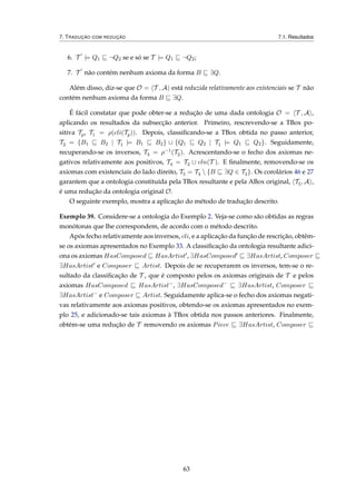 7. TRADUÇÃO COM REDUÇÃO 7.1. Resultados
6. T |= Q1 ¬Q2 se e só se T |= Q1 ¬Q2;
7. T não contém nenhum axioma da forma B ∃Q.
Além disso, diz-se que O = T , A está reduzida relativamente aos existenciais se T não
contém nenhum axioma da forma B ∃Q.
É fácil constatar que pode obter-se a redução de uma dada ontologia O = T , A ,
aplicando os resultados da subsecção anterior. Primeiro, rescrevendo-se a TBox po-
sitiva Tp, T1 = ρ(cli(Tp)). Depois, classiﬁcando-se a TBox obtida no passo anterior,
T2 = {B1 B2 | T1 |= B1 B2} ∪ {Q1 Q2 | T1 |= Q1 Q2}. Seguidamente,
recuperando-se os inversos, T3 = ρ−1(T2). Acrescentando-se o fecho dos axiomas ne-
gativos relativamente aos positivos, T4 = T3 ∪ cln(T ). E ﬁnalmente, removendo-se os
axiomas com existenciais do lado direito, T5 = T4  {B ∃Q ∈ T4}. Os corolários 46 e 27
garantem que a ontologia constituída pela TBox resultante e pela ABox original, T5, A ,
é uma redução da ontologia original O.
O seguinte exemplo, mostra a aplicação do método de tradução descrito.
Exemplo 39. Considere-se a ontologia do Exemplo 2. Veja-se como são obtidas as regras
monótonas que lhe correspondem, de acordo com o método descrito.
Após fecho relativamente aos inversos, cli, e a aplicação da função de rescrição, obtêm-
se os axiomas apresentados no Exemplo 33. A classiﬁcação da ontologia resultante adici-
ona os axiomas HasComposed HasArtist , ∃HasComposed ∃HasArtist, Composer
∃HasArtist e Composer Artist. Depois de se recuperarem os inversos, tem-se o re-
sultado da classiﬁcação de T , que é composto pelos os axiomas originais de T e pelos
axiomas HasComposed HasArtist−
, ∃HasComposed−
∃HasArtist, Composer
∃HasArtist−
e Composer Artist. Seguidamente aplica-se o fecho dos axiomas negati-
vas relativamente aos axiomas positivos, obtendo-se os axiomas apresentados no exem-
plo 25, e adicionado-se tais axiomas à TBox obtida nos passos anteriores. Finalmente,
obtém-se uma redução de T removendo os axiomas Piece ∃HasArtist, Composer
63
 