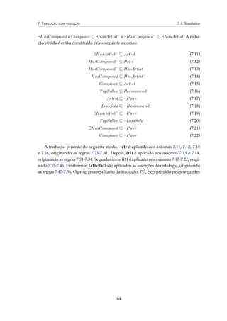 7. TRADUÇÃO COM REDUÇÃO 7.1. Resultados
∃HasComposed e Composer ∃HasArtist−
e ∃HasComposed−
∃HasArtist. A redu-
ção obtida é então constituída pelos seguinte axiomas:
∃HasArtist−
Artist (7.11)
HasComposed−
Piece (7.12)
HasComposed−
HasArtist (7.13)
HasComposed HasArtist−
(7.14)
Composer Artist (7.15)
TopSeller Recommend (7.16)
Artist ¬Piece (7.17)
LessSold ¬Recommend (7.18)
∃HasArtist−
¬Piece (7.19)
TopSeller ¬LessSold (7.20)
∃HasComposed ¬Piece (7.21)
Composer ¬Piece (7.22)
A tradução procede do seguinte modo. (c1) é aplicado aos axiomas 7.11, 7.12, 7.15
e 7.16, originando as regras 7.23-7.30. Depois, (r1) é aplicado aos axiomas 7.13 e 7.14,
originando as regras 7.31-7.34. Seguidamente (i1) é aplicado aos axiomas 7.17-7.22, origi-
nado 7.35-7.46. Finalmente, (a1) e (a2) são aplicados às asserções da ontologia, originando
as regras 7.47-7.54. O programa resultante da tradução, Pd
O, é constituído pelas seguintes
64
 