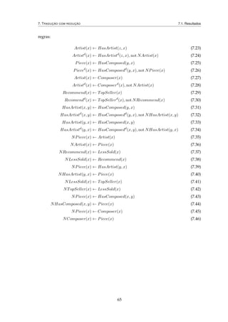 7. TRADUÇÃO COM REDUÇÃO 7.1. Resultados
regras:
Artist(x) ← HasArtist(z, x) (7.23)
Artistd
(x) ← HasArtistd
(z, x), not NArtist(x) (7.24)
Piece(x) ← HasComposed(y, x) (7.25)
Pieced
(x) ← HasComposedd
(y, x), not NPiece(x) (7.26)
Artist(x) ← Composer(x) (7.27)
Artistd
(x) ← Composerd
(x), not NArtist(x) (7.28)
Recommend(x) ← TopSeller(x) (7.29)
Recomendd
(x) ← TopSellerd
(x), not NRecommend(x) (7.30)
HasArtist(x, y) ← HasComposed(y, x) (7.31)
HasArtistd
(x, y) ← HasComposedd
(y, x), not NHasArtist(x, y) (7.32)
HasArtist(y, x) ← HasComposed(x, y) (7.33)
HasArtistd
(y, x) ← HasComposedd
(x, y), not NHasArtist(y, x) (7.34)
NPiece(x) ← Artist(x) (7.35)
NArtist(x) ← Piece(x) (7.36)
NRecommend(x) ← LessSold(x) (7.37)
NLessSold(x) ← Recommend(x) (7.38)
NPiece(x) ← HasArtist(y, x) (7.39)
NHasArtist(y, x) ← Piece(x) (7.40)
NLessSold(x) ← TopSeller(x) (7.41)
NTopSeller(x) ← LessSold(x) (7.42)
NPiece(x) ← HasComposed(x, y) (7.43)
NHasComposed(x, y) ← Piece(x) (7.44)
NPiece(x) ← Composer(x) (7.45)
NComposer(x) ← Piece(x) (7.46)
65
 