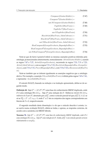 7. TRADUÇÃO COM REDUÇÃO 7.1. Resultados
Composer(GustavMahler) ← (7.47)
Composerd
(GustavMahler) ←
not NComposer(GustavMahler) (7.48)
TopSeller(BlueTrain) ← (7.49)
TopSellerd
(BlueTrain) ←
not NTopSeller(BlueTrain) (7.50)
HasArtist(BlueTrain, JohnColtrane) ← (7.51)
HasArtistd
(BlueTrain, JohnColtrane) ←
not NHasArtist(BlueTrain, JohnColtrane) (7.52)
HasComposed(GeorgeGershwin, RapsodyInBlue) ← (7.53)
HasComposedd
(GeorgeGershwin, RapsodyInBlue) ←
not NHasComposedd
(GeorgeGershwin, RapsodyInBlue) (7.54)
Note-se que de facto é possível inferir as mesmas asserções positivas inferidas pela
ontologia, já mencionadas anteriormente, nomeadamente: Artist(GustavMahler), usando
as regras 7.47 e 7.27; Artist(GeorgeGershwin), recorrendo às regras 7.53, 7.31 e 7.23;
Artist(JohnColtrane), com as regras 7.51 e 7.23; HasArtist(RapsodyInBlue, GeorgeGer
shwin), com 7.51 e 7.31; Piece(RhapsodyInBlue), com 7.53 e 7.25; e Recommend(BlueTra
in).
Note-se também que se inferem igualmente as asserções negativas que a ontologia
deriva. Por exemplo, a asserção NLessSold(BlueTrain) é obtida pelas regras 7.49 e 7.41,
e representa ¬LessSold(BlueTrain).
O oráculo SLG(O), baseado na redução e na tradução apresentada, deﬁne-se do se-
guinte modo.
Deﬁnição 40. Seja Kd = (O, Od, Pd) uma base de conhecimento MKNF duplicada, onde
O é uma ontologia DL-LiteR . Seja O uma redução de O. Deﬁne-se oráculo DL-LiteR
indirecto de O por O , denotado por pTO
O , como o oráculo parcial tal que pTO
O (I, S, L) se
só se Pd
O ∪ I ∪ L |=WF S, onde I e L são os conjuntos das regras correspondentes aos
literais de I e L, respectivamente.
O segundo resultado desta dissertação é o de que o oráculo descrito é correto, i.e.
ao usá-lo numa avaliação SLG(O), obtém-se todas, e apenas, as respostas correctas, de
acordo com a semântica do MKNF híbrido.
Teorema 78. Seja Kd = (O, Od, Pd) uma base de conhecimento MKNF duplicada, onde O é
uma ontologia DL-LiteR . Seja O uma redução de O. Então pTO
O é um oráculo parcial correcto
relativamente a compTO.
66
 