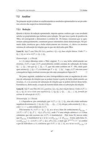 7. TRADUÇÃO COM REDUÇÃO 7.2. Análise
7.2 Análise
Na presente secção avaliam-se analiticamente os resultados apresentados na secção ante-
rior, através das respectivas demonstrações.
7.2.1 Redução
Quanto à técnica de redução apresentada, importa apenas veriﬁcar que o seu resultado
satisfaz as propriedades que deﬁnem uma redução. No que toca à parte de positiva da
TBox, tal corresponde a demonstrar o corolário 46. Os lemas e teoremas que se apre-
sentam subsequentemente, constituem passos intermédios dessa demonstração. No pri-
meiro deles, mostra-se que o fecho relativamente aos inversos, cli, deriva os mesmos
axiomas de subsunção de relações que os que são derivados pela TBox.
Lema 41. Seja T uma TBox DL-LiteR positiva, e Q1 e Q2 duas relações básicas. Então T |=
Q1 Q2 se e só se cli(T ) |= Q1 Q2.
Demonstração. (→) Trivial.
(←) A única diferença entre a TBox original, T , e o seu fecho relativamente aos
inversos, cli(T ), é que cli(T ) possivelmente contém axiomas de subsunção da forma
Q1
−
Q2
−
, tais que Q1 Q2 ∈ T , que não estão contidos em T . Ora, dado qual-
quer axioma Q1 Q2 ∈ T , é evidente que T |= Q1
−
Q2
−
. Logo, cli(T ) não tem como
consequência lógica nenhum axioma que não seja consequência lógica de T .
No passo seguinte, estabelece-se uma correspondência entre as sequências de axio-
mas de subsunção de relações que se podem formar a partir do fecho relativamente aos
inversos, cli, e os axiomas de subsunção de relações que se podem derivar desse fecho.
Formaliza-se, deste modo, a noção de transitividade entre as subsunções de relações.
Lema 42. Seja T uma TBox DL-LiteR positiva, e Q1 e Qn duas relações básicas. Então cli(T ) |=
Q1 Qn se e só se existe uma sequência Q1 Q2, Q2 Q3, . . . , Qn−1 Qn formada por
axiomas de subsunção de cli(T ).
Demonstração. (←) Trivial.
(→) Suponha-se, por contradição, que cli(T ) |= Q1 Qn, mas não existe nenhuma
sequência de axiomas Q1 Q2, Q2 Q3, . . . , Qn−1 Qn tal que, cada axioma Qi Qi+1,
com 1 ≤ i < n, está contido em cli(T ).
Pelo teorema 31, cli(T ) |= Q1 Qn se e só se a base de conhecimento OQ1 Qn
=
cli(T ) ∪ { ˆP Q1, ˆP ¬Qn}, { ˆP(a, b)} , onde ˆP é uma relação atómica e a e b duas
constantes que não ocorrem em cli(T ), é insatisfazível . Pelo lema 28, tem-se então
que OQ1 Qn
é insatisfazível se e só se can(OQ1 Qn
) |= OQ1 Qn
. Como, pelo lema 21,
can(OQ1 Qn
) |= {cli(T ) ∪ { ˆP Q1}, { ˆP(a, b)} , e dado que ˆP
can(OQ1 Qn
)
só contém
o par de indivíduos (a, b), conclui-se que cli(T ) |= Q1 Qn se e só se can(OQ1 Qn
) |=
67
 