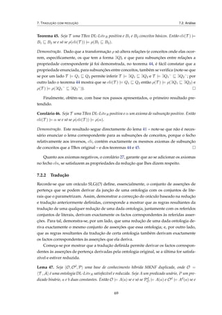 7. TRADUÇÃO COM REDUÇÃO 7.2. Análise
Teorema 45. Seja T uma TBox DL-LiteR positiva e B1 e B2 conceitos básicos. Então cli(T ) |=
B1 B2 se e só se ρ(cli(T )) |= ρ(B1 B2).
Demonstração. Dado que a transformação ρ só altera relações (e conceitos onde elas ocor-
rem, especiﬁcamente, os que tem a forma ∃Q), e que para subsunções entre relações a
propriedade correspondente já foi demonstrada, no teorema 44, é fácil constatar que a
propriedade enunciada, para subsunções entre conceitos, também se veriﬁca (note-se que
se por um lado T |= Q1 Q2 permite inferir T |= ∃Q1 ∃Q2 e T |= ∃Q1
−
∃Q2
−
; por
outro lado o teorema 44 mostra que se cli(T ) |= Q1 Q2 então ρ(T ) |= ρ(∃Q1 ∃Q2) e
ρ(T ) |= ρ(∃Q1
−
∃Q2
−
)).
Finalmente, obtém-se, com base nos passos apresentados, o primeiro resultado pre-
tendido.
Corolário 46. Seja T uma TBox DL-LiteR positiva e α um axioma de subsunção positivo. Então
cli(T ) |= α se e só se ρ(cli(T )) |= ρ(α).
Demonstração. Este resultado segue directamente do lema 41 – note-se que não é neces-
sário enunciar o lema correspondente para as subsunções de conceitos, porque o fecho
relativamente aos inversos, cli, contém exactamente os mesmos axiomas de subsunção
de conceitos que a TBox original – e dos teoremas 44 e 45.
Quanto aos axiomas negativos, o corolário 27, garante que ao se adicionar os axiomas
no fecho cln, se satisfazem as propriedades da redução que lhes dizem respeito.
7.2.2 Tradução
Recorde-se que um oráculo SLG(O) deﬁne, essencialmente, o conjunto de asserções de
pertença que se podem derivar da junção de uma ontologia com os conjuntos de lite-
rais que o parametrizam. Assim, demonstrar a correcção do oráculo baseado na redução
e tradução anteriormente deﬁnidas, corresponde a mostrar que as regras resultantes da
tradução de uma qualquer redução de uma dada ontologia, juntamente com os referidos
conjuntos de literais, derivam exactamente os factos correspondentes às referidas asser-
ções. Para tal, demonstra-se, por um lado, que uma redução de uma dada ontologia de-
riva exactamente o mesmo conjunto de asserções que essa ontologia; e, por outro lado,
que as regras resultantes da tradução de certa ontologia também derivam exactamente
os factos correspondentes às asserções que ela deriva.
Começa-se por mostrar que a tradução deﬁnida permite derivar os factos correspon-
dentes às asserções de pertença derivadas pela ontologia original, se a última for satisfa-
zível e estiver reduzida.
Lema 47. Seja O, Od, P uma base de conhecimento híbrida MKNF duplicada, onde O =
T , A é uma ontologia DL-LiteR satisfazível e reduzida. Seja A um predicado unário, P um pre-
dicado binário, a e b duas constantes. Então O |= A(a) se e só se Pd
O |= A(a) e Od |= Ad(a) se e
69
 