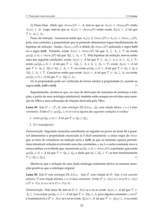 7. TRADUÇÃO COM REDUÇÃO 7.2. Análise
(i) Passo base. Dado que chase0(O) = A, tem-se que se An(a) ∈ chase0(O) então
An(a) ∈ A. Logo, tem-se que se An(a) ∈ chase0(O) então existe A0(a) ∈ A tal que
T |= A0 An.
Passo de indução. Assuma-se então que An(a) ∈ chasei(O) e An(a) ∈ chasei+1(O),
pois, caso contrário, a propriedade que se pretende demonstrar segue imediatamente da
hipótese de indução. Assim, chasei+1(O) é obtido de chasei(O) aplicando a regra (cr1)
ou a regra (cr3). Portanto, existe Ai(a) ∈ chasei(O) tal que Ai An ∈ T ou existe
ga(Qi, a, b) ∈ chasei(O) tal que ∃Qi An ∈ T . Pela hipótese de indução, tem-se então
uma das seguinte condições: existe A0(a) ∈ A tal que T |= A0 Ai e Ai An ∈ T ;
existe ga(Q0, a, b) ∈ A tal que T |= ∃Q0 Ai e Ai An ∈ T ; existe A0(a) ∈ A tal
que T |= A0 ∃Qi e ∃Qi An ∈ T ; ou existe ga(Q0, a, b) ∈ A tal que T |= Q0 Qi e
∃Qi An ∈ T . Conclui-se então que existe A0(a) ∈ A tal que T |= A0 An ou existe
ga(Q0, a, b) ∈ A tal que T |= ∃Q0 An.
(ii) A propriedade pode ser veriﬁcada de forma similar à propriedade (i), usando as
regras (cr2), (cr4) e (cr5).
Seguidamente, mostra-se que, no caso da derivação de asserções de pertença a rela-
ções, a partir de uma ontologia satisfazível, também estão sempre envolvidas uma asser-
ção da ABox e uma subsunção de relações derivada pela TBox.
Lema 49. Seja O = T , A uma ontologia DL-LiteR , Qn uma relação básica, e a e b duas
constantes. Então O |= ga(Qn, a, b) se e só se alguma das seguintes condições se veriﬁca:
1. existe ga(Q0, a, b) ∈ A tal que T |= Q0 Qn;
2. O é insatisfazível.
Demonstração. Seguindo raciocínio semelhante ao seguido na prova do lema 48 é possí-
vel demonstrar a propriedade enunciada (e é fácil constatá-lo: a única regra de chase
que se teria de considerar na indução seria a (cr5), já que as restantes apenas permiti-
riam introduzir relações evolvendo uma das constantes, a ou b, e outra constante nova e
nunca ambas; e é evidente que, assumindo ga(Qi, a, b) ∈ chasei(O), e portanto, que existe
ga(Q0, a, b) ∈ A tal que T |= Q0 Qi, e dado que Qi Qn ∈ T , se tem imediatamente
T |= Q0 Qn).
Mostra-se que a redução de uma dada ontologia realmente deriva as mesmas asser-
ções positivas que a ontologia original.
Lema 50. Seja O uma ontologia DL-LiteR . Seja O uma redução de O. Seja A um conceito
atómico, P uma relação atómica, e a e b duas constantes. Então O |= A(a) se e só se O |= A(a)
e O |= P(a, b) se e só se O |= P(a, b).
Demonstração. Pelo lema 48, tem-se O |= A(a) se e só se existe A0(a) ∈ A tal que T |=
A0 A ou existe ga(Q0, a, c) ∈ A tal que T |= ∃Q0 A, para alguma constante c, ou O
é insatisfazível; e O |= A(a) se e só se existe A0(a) ∈ A tal que T |= A0(a) A ou existe
72
 