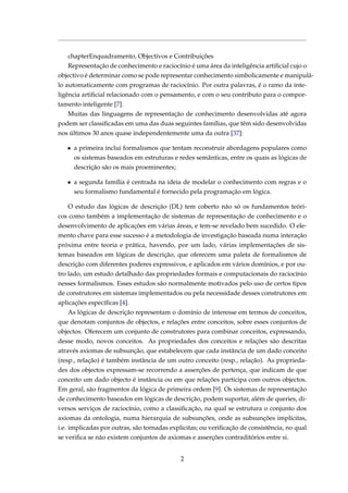 chapterEnquadramento, Objectivos e Contribuições
Representação de conhecimento e raciocínio é uma área da inteligência artiﬁcial cujo o
objectivo é determinar como se pode representar conhecimento simbolicamente e manipulá-
lo automaticamente com programas de raciocínio. Por outra palavras, é o ramo da inte-
ligência artiﬁcial relacionado com o pensamento, e com o seu contributo para o compor-
tamento inteligente [7].
Muitas das linguagens de representação de conhecimento desenvolvidas até agora
podem ser classiﬁcadas em uma das duas seguintes famílias, que têm sido desenvolvidas
nos últimos 30 anos quase independentemente uma da outra [37]:
• a primeira inclui formalismos que tentam reconstruir abordagens populares como
os sistemas baseados em estruturas e redes semânticas, entre os quais as lógicas de
descrição são os mais proeminentes;
• a segunda família é centrada na ideia de modelar o conhecimento com regras e o
seu formalismo fundamental é fornecido pela programação em lógica.
O estudo das lógicas de descrição (DL) tem coberto não só os fundamentos teóri-
cos como também a implementação de sistemas de representação de conhecimento e o
desenvolvimento de aplicações em várias áreas, e tem-se revelado bem sucedido. O ele-
mento chave para esse sucesso é a metodologia de investigação baseada numa interação
próxima entre teoria e prática, havendo, por um lado, várias implementações de sis-
temas baseados em lógicas de descrição, que oferecem uma paleta de formalismos de
descrição com diferentes poderes expressivos, e aplicados em vários domínios, e por ou-
tro lado, um estudo detalhado das propriedades formais e computacionais do raciocínio
nesses formalismos. Esses estudos são normalmente motivados pelo uso de certos tipos
de construtores em sistemas implementados ou pela necessidade desses construtores em
aplicações especíﬁcas [4].
As lógicas de descrição representam o domínio de interesse em termos de conceitos,
que denotam conjuntos de objectos, e relações entre conceitos, sobre esses conjuntos de
objectos. Oferecem um conjunto de construtores para combinar conceitos, expressando,
desse modo, novos conceitos. As propriedades dos conceitos e relações são descritas
através axiomas de subsunção, que estabelecem que cada instância de um dado conceito
(resp., relação) é também instância de um outro conceito (resp., relação). As proprieda-
des dos objectos expressam-se recorrendo a asserções de pertença, que indicam de que
conceito um dado objecto é instância ou em que relações participa com outros objectos.
Em geral, são fragmentos da lógica de primeira ordem [9]. Os sistemas de representação
de conhecimento baseados em lógicas de descrição, podem suportar, além de queries, di-
versos serviços de raciocínio, como a classiﬁcação, na qual se estrutura o conjunto dos
axiomas da ontologia, numa hierarquia de subsunções, onde as subsunções implícitas,
i.e. implicadas por outras, são tornadas explicitas; ou veriﬁcação de consistência, no qual
se veriﬁca se não existem conjuntos de axiomas e asserções contraditórios entre si.
2
 