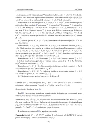 7. TRADUÇÃO COM REDUÇÃO 7.2. Análise
{A(a)} ; e que can(O ) não satisfaz O se e só se db(A ∪{A(a)}) |= cln(T ), A ∪{A(a)} .
Portanto, para demostrar a propriedade pretendida basta mostrar que db(A ∪ {A(a)}) |=
cln(T ), A ∪ {A(A)} se e só se db(A ∪ {A(a)}) |= cln(T ), A ∪ {A(a)} .
Considerem-se as TBox negativas T1 = cln(T ) e T2 = cln(T ), e um axioma negativo
arbitrário α. Pelo corolário 27 tem-se que T1 |= α se e só se T |= α; e que T2 |= α se e só se
T |= α. Ora, dado que T é a TBox de uma redução de O = T , A , sabe-se que T |= α
se e só se T |= α. Portanto, tem-se T1 |= α se e só se T2 |= α. Mostra-se que de facto se
tem db(A ) |= T1, A se e só se se db(A ) |= T2, A , onde A corresponde a A ∪{A(a)}
e A ∪ {A(a)} – recorde-se que, sendo A a ABox de uma redução de O = T , A , tem-se
A = A.
(→) Sabe-se que db(A ) |= T1, A se e só se existe um axioma negativo β ∈ T1 tal
que db(A ) |= β.
Considere-se β = B1 ¬B2. Nesse caso, T1 |= B1 ¬B2. Portanto, tem-se T2 |= B1
¬B2. É fácil constatar que, para tal se veriﬁcar, tem de existir em T2 um axioma negativo,
χ, B1 ¬B2, B2 ¬B1, B1 ¬B1, ou B2 ¬B2. Ora, dado que db(A ) |= B1 ¬B2,
tem-se que existe a tal que db(A ) |= B1(a) e db(A ) |= B2(a). Com isso, conclui-se que
db(A ) |= χ. Ou seja, db(A ) também não satisfaz T2, A .
Considere-se β = B ¬B. Nesse caso, T1 |= B1 ¬B2. Portanto, tem-se T2 |= B
¬B. É fácil constatar que, para tal se veriﬁcar, tem de ter-se B ¬B ∈ T2. Portanto,
db(A ) também não satisfaz T2, A .
Considere-se β = Q1 ¬Q2. Por raciocínio similar apresentado no caso β = B1
¬B2, conclui-se que db(A ) não satisfaz T2, A .
Considere-se β = Q ¬Q. Por raciocínio similar ao apresentado no caso β = B
¬B, conclui-se que db(A ) não satisfaz T2, A .
(←) Similar a (→), no sentido inverso, i.e. de T2 para T1.
Lema 54. Seja O uma ontologia DL-LiteR . Seja O uma redução de O. Seja P uma relação
atómica e a e b duas constantes. Então O |= ¬P(a, b) se e só se O |= ¬P(a, b).
Demonstração. Similar ao lema 53.
Em [28] é apresentada a noção de oráculo parcial abstracto, que corresponde a um
oráculo parcial que é necessariamente correcto.
Deﬁnição 55. Seja Kd = (O, Od, Pd) uma base de conhecimento MKNF duplicada, onde
O é uma ontologia DL-LiteR . Deﬁne-se oráculo parcial abstracto para O, denotado por
pTa
O, como o oráculo parcial tal que pTOa(I, S, L) se só se O ∪ I ∪ L |= S ou Od ∪ I ∪ L
para O ∪ I ∪ L e Od ∪ I ∪ L consistentes, respectivamente.
É também enunciada em [28] a seguinte preposição.
Preposição 56. Seja Kd = (O, Od, Pd) uma base de conhecimento híbrida MKNF. O oráculo
parcial abstracto pTa
O é correcto relativamente a compTO.
74
 