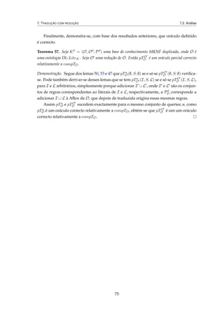 7. TRADUÇÃO COM REDUÇÃO 7.2. Análise
Finalmente, demonstra-se, com base dos resultados anteriores, que oráculo deﬁnido
é correcto.
Teorema 57. Seja Kd = (O, Od, Pd) uma base de conhecimento MKNF duplicada, onde O é
uma ontologia DL-LiteR . Seja O uma redução de O. Então pTO
O é um oráculo parcial correcto
relativamente a compTO.
Demonstração. Segue dos lemas 50, 53 e 47 que pTa
O(∅, S, ∅) se e só se pTO
O (∅, S, ∅) veriﬁca-
se. Pode também derivar-se desses lemas que se tem pTa
O (I, S, L) se e só se pTO
O (I, S, L),
para I e L arbitrários, simplesmente porque adicionar I ∪ L , onde I e L são os conjun-
tos de regras correspondentes ao literais de I e L, respectivamente, a Pd
O corresponde a
adicionar I ∪ L à ABox de O, que depois de traduzida origina essas mesmas regras.
Assim pTa
O e pTO
O sucedem exactamente para o mesmo conjunto de queries; e, como
pTa
O é um oráculo correcto relativamente a compTO, obtém-se que pTO
O é um um oráculo
correcto relativamente a compTO.
75
 