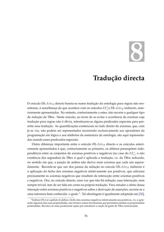 8
Tradução directa
O oráculo DL-LiteR directo baseia-se numa tradução da ontologia para regras não mo-
nótonas, à semelhança do que acontece com os oráculos EL+
⊥e DL-LiteR indirecto, ante-
riormente apresentados. No entanto, contrariamente a estes, não recorre a qualquer tipo
de redução da TBox. Neste oráculo, ao invés de se evitar a ocorrência de axiomas cuja
tradução para regras não é óbvia, introduzem-se alguns predicados especiais para per-
mitir essa tradução. As quantiﬁcações existenciais no lado direito de axiomas, que, com
já se viu, não podem ser representados recorrendo exclusivamente aos operadores da
programação em lógica e aos símbolos da assinatura da ontologia, são aqui representa-
das usando esses predicados especiais.
Outra diferença importante entre o oráculo DL-LiteR directo e os oráculos anteri-
ormente apresentados é que, contrariamente ao primeiro, os últimos pressupõem inde-
pendência entre os conjuntos de axiomas positivos e negativos (no caso do EL+
⊥, a não
existência dos segundos) da TBox à qual é aplicada a tradução, i.e. da TBox reduzida,
no sentido em que, a junção de ambos não deriva mais axiomas que cada um separa-
damente. Recorde-se que um dos passos da redução no oráculo DL-LiteR indirecto é
a aplicação do fecho dos axiomas negativos relativamente aos positivos, que adiciona
precisamente os axiomas negativos que resultam da interacção entre axiomas positivos
e negativos. Ora, no oráculo directo, uma vez que não há redução, essa interacção, nem
sempre trivial, tem de ser tida em conta na própria tradução. Para estudar o efeito dessa
interação entre axiomas positivos e negativos sobre a derivação de asserções, recorre-se a
uma estrutura bem conhecida: o grafo 1. Tal abordagem é igualmente adoptada em [32],
1
Embora [9] (ver capítulo 6) deﬁna o fecho dos axiomas negativos relativamente aos positivos, cln, e apre-
sente algumas das suas propriedades, não fornece outras ferramentas que permitam estudar as propriedades
pretendidas. Revelou-se mais producente optar por introduzir a noção de grafo de TBox mencionada.
76
 
