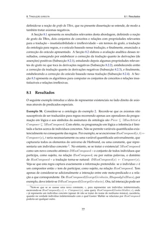 8. TRADUÇÃO DIRECTA 8.1. Resultados
deﬁnido-se a noção de grafo da TBox, que na presente dissertação se estende, de modo a
também tratar axiomas negativos.
A Secção 8.1 apresenta os resultados relevantes desta abordagem, deﬁnindo a noção
de grafo da TBox, dois conjuntos de conceitos e relações com propriedades relevantes
para a tradução – insatisfazibilidade e irreﬂexividade – em termos do grafo, a tradução
da ontologia para regras, e o oráculo baseado nessa tradução, e ﬁnalmente, enunciado a
correcção do oráculo apresentado. A Secção 8.2 elabora a avaliação analítica desses re-
sultados, começando por estabelecer a correcção da tradução quanto às derivações (de
asserções) positivas (Subsecção 8.2.1), estudando depois algumas propriedades relevan-
tes do grafo no que toca às derivações negativas (Subsecção 8.2.2), estabelecendo então
a correcção da tradução quanto às derivações negativas (Subsecção 8.2.3), e ﬁnalmente,
estabelecendo a correcção do oráculo baseado nessa tradução (Subsecção 8.2.4). A Sec-
ção 8.3 apresenta os algoritmos para computar os conjuntos de conceitos e relações insa-
tisfazíveis e relações irreﬂexivas.
8.1 Resultados
O seguinte exemplo introduz a ideia de representar existenciais no lado direito de axio-
mas através de predicados especiais.
Exemplo 58. Considere-se a ontologia do exemplo 2. Recorde-se que os axiomas não
susceptíveis de ser traduzidos para regras recorrendo apenas aos operadores da progra-
mação em lógica e aos símbolos da assinatura da ontologia são Piece ∃HasArtist e
Composer ∃HasComposed. Com efeito, na programação em lógica a inferência é limi-
tada a factos acerca de indivíduos concretos. Não se permite variáveis quantiﬁcadas exis-
tencialmente no consequente das regras. Por exemplo, se se escrevesse HasComposed(x, t) ←
Composer(x), t seria necessariamente ou uma variável quantiﬁcada universalmente, que
capturaria todos os elementos do universo de Herbrand, ou uma constante, que repre-
sentaria um indivíduo concreto 2. No entanto, se se tratar o existencial ∃HasComposed
como um novo conceito atómico DHasComposed – o conjunto de todos indivíduos que
participa, como sujeito, na relação HasComposed, ou por outras palavras, o domínio
de HasComposed – a tradução torna-se natural: DHasComposed(x) ← Composer(x).
Veja-se que esta regra captura exactamente a informação pretendida: se o indivíduo x é
um compositor então x tem de participar, como sujeito, na relação HasComposed. Tem
apenas de considerar-se adicionalmente a interação entre este meta-predicado e a rela-
ção a que correspondente. De HasComposed(GeorgeGershwin, RhapsodyInBlues), por
exemplo, deve inferir-se DHasComposed(GeorgeGershwin). Ora, tal interacção pode ser
2
Note-se que se se usasse uma nova constante, c, para representar um indivíduo indeterminado,
escrevendo-se HasComposed(x, c) ← Composer(x), uma query HasComposed(GustavMahler, c), onde
c já representa um indivíduo concreto (apesar de não se tratar do nome de nenhuma música), sucederia,
quando na verdade indivíduo indeterminado com o qual Gustav Mahler se relaciona por HasComposed
poderia ser qualquer outro.
77
 
