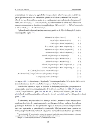 8. TRADUÇÃO DIRECTA 8.1. Resultados
axiomatizada por uma nova regra DHasComposed(x) ← HasComposed(x, y). Outro as-
pecto que tem de se ter em conta é que agora ao traduzir-se o axioma HasComposed−
HasArtist tem de considerar-se não só os predicados correspondentes às relações envol-
vidas, HasArtist(x, y) ← HasComposed(y, x), como também os novos meta-predicados
que representam os seus domínios e contradomínios: DHasArtist(x) ← RHasComposed(x)
e RHasArtist(x) ← DHasComposed(x).
Aplicando a abordagem descrita aos axiomas positivos da TBox do Exemplo 2, obtém-
se as seguintes regras 3 4 :
DHasArtist(x) ← Piece(x) (8.1)
Artist(x) ← RHasArtist(x) (8.2)
Piece(x) ← RHasComposed(x) (8.3)
HasArtist(x, y) ← HasComposed(y, x) (8.4)
DHasArtist(x) ← RHasComposed(x) (8.5)
RHasArtist(x) ← DHasComposed(x) (8.6)
DHasComposed(x) ← Composer(x) (8.7)
DHasArtist(x) ← HasArtist(x, y) (8.8)
RHasArtist(x) ← HasArtist(y, x) (8.9)
DHasComposed(x) ← HasComposed(x, y) (8.10)
RHasComposed(x) ← HasComposed(y, x) (8.11)
HasArtist(BlueTrain, JohnColtrane) ← (8.12)
HasComposed(GeorgeGershwin, RhapsodyInBlue) ← (8.13)
Composer(GustavMahler) ← (8.14)
As regras 8.8-8.11 axiomatizam o “signiﬁcado” dos meta-predicados DHasArtist, RHasArtist
(contradomínio de HasArtist), DHasComposed e RHasComposed.
Note-se que com estas regras se derivam as asserções pretendidas, já apresentadas
em exemplos anteriores, nomeadamente: Artist(GustavMahler), por 8.14, 8.7, 8.6 e 8.2;
Artist(GeorgeGershwin), por 8.13, 8.4, 8.9 e 8.2; Artist(JohnColtrane), por 8.12, 8.9
e 8.2; HasArtist(RhapsodyInBlues, GeorgeGershwin), por 8.13, 8.4; e Piece(RhapsodyInBlue),
por 8.13 e 8.5.
À semelhança do que acontecia na tradução indirecta, recorre-se a uma função de tra-
dução de descrições de conceitos e relações auxiliar, para deﬁnir a tradução da ontologia
para regras. Note-se o uso dos predicados especiais mencionados nos exemplos anteri-
ores para representar as quantiﬁcações existenciais. Tal como acontecia no exemplo an-
terior, um predicado com preﬁxo D, DP, denota o conjunto dos indivíduos que estão no
3
Por simplicidade de apresentação, omitem-se as regras duplicadas, e a tradução de alguns axiomas e
asserções que não são relevantes para os propósitos do presente exemplo.
4
A regra 8.4 é obtida de modo similar ao da tradução indirecta.
78
 