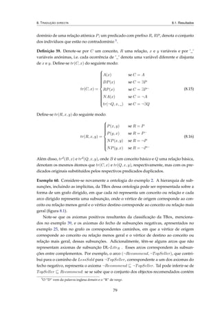 8. TRADUÇÃO DIRECTA 8.1. Resultados
domínio de uma relação atómica P; um predicado com preﬁxo R, RP, denota o conjunto
dos indivíduos que estão no contradomínio 5.
Deﬁnição 59. Denote-se por C um conceito, R uma relação, x e y variáveis e por ’_’
variáveis anónimas, i.e. cada ocorrência de ’_’ denota uma variável diferente e disjunta
de x e y. Deﬁne-se tr(C, x) do seguinte modo:
tr(C, x) =



A(x) se C = A
DP(x) se C = ∃P
RP(x) se C = ∃P−
NA(x) se C = ¬A
tr(¬Q, x, _) se C = ¬∃Q
(8.15)
Deﬁne-se tr(R, x, y) do seguinte modo:
tr(R, x, y) =



P(x, y) se R = P
P(y, x) se R = P−
NP(x, y) se R = ¬P
NP(y, x) se R = ¬P−
(8.16)
Além disso, trd(B, x) e trd(Q, x, y), onde B é um conceito básico e Q uma relação básica,
denotam os mesmos átomos que tr(C, x) e tr(Q, x, y), respectivamente, mas com os pre-
dicados originais substituídos pelos respectivos predicados duplicados.
Exemplo 60. Considere-se novamente a ontologia do exemplo 2. A hierarquia de sub-
sunções, incluindo as implícitas, da TBox dessa ontologia pode ser representada sobre a
forma de um grafo dirigido, em que cada nó representa um conceito ou relação e cada
arco dirigido representa uma subsunção, onde o vértice de origem corresponde ao con-
ceito ou relação menos geral e o vértice destino corresponde ao conceito ou relação mais
geral (ﬁgura 8.1).
Note-se que os axiomas positivos resultantes da classiﬁcação da TBox, menciona-
dos no exemplo 39, e os axiomas do fecho de subsunções negativas, apresentados no
exemplo 25, têm no grafo os correspondentes caminhos, em que a vértice de origem
corresponde ao conceito ou relação menos geral e o vértice de destino ao conceito ou
relação mais geral, dessas subsunções. Adicionalmente, têm-se alguns arcos que não
representam axiomas de subsunção DL-LiteR . Esses arcos correspondem às subsun-
ções entre complementos. Por exemplo, o arco (¬Recommend, ¬TopSeller), que contri-
bui para o caminho de LessSold para ¬TopSeller, correspondente a um dos axiomas do
fecho negativo, representa o axioma ¬Recommend ¬TopSeller. Tal pode inferir-se de
TopSeller Recommend: se se sabe que o conjunto dos objectos recomendados contém
5
O “D” vem da palavra inglesa domain e o “R” de range.
79
 