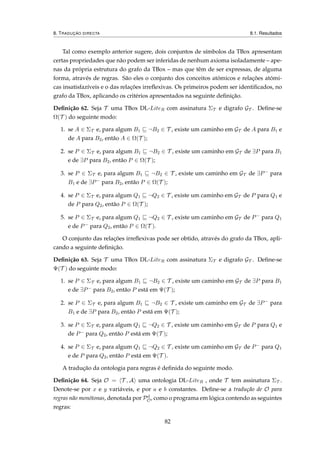 8. TRADUÇÃO DIRECTA 8.1. Resultados
Tal como exemplo anterior sugere, dois conjuntos de símbolos da TBox apresentam
certas propriedades que não podem ser inferidas de nenhum axioma isoladamente – ape-
nas da própria estrutura do grafo da TBox – mas que têm de ser expressas, de alguma
forma, através de regras. São eles o conjunto dos conceitos atómicos e relações atómi-
cas insatisfazíveis e o das relações irreﬂexivas. Os primeiros podem ser identiﬁcados, no
grafo da TBox, aplicando os critérios apresentados na seguinte deﬁnição.
Deﬁnição 62. Seja T uma TBox DL-LiteR com assinatura ΣT e digrafo GT . Deﬁne-se
Ω(T ) do seguinte modo:
1. se A ∈ ΣT e, para algum B1 ¬B2 ∈ T , existe um caminho em GT de A para B1 e
de A para B2, então A ∈ Ω(T );
2. se P ∈ ΣT e, para algum B1 ¬B2 ∈ T , existe um caminho em GT de ∃P para B1
e de ∃P para B2, então P ∈ Ω(T );
3. se P ∈ ΣT e, para algum B1 ¬B2 ∈ T , existe um caminho em GT de ∃P− para
B1 e de ∃P− para B2, então P ∈ Ω(T );
4. se P ∈ ΣT e, para algum Q1 ¬Q2 ∈ T , existe um caminho em GT de P para Q1 e
de P para Q2, então P ∈ Ω(T );
5. se P ∈ ΣT e, para algum Q1 ¬Q2 ∈ T , existe um caminho em GT de P− para Q1
e de P− para Q2, então P ∈ Ω(T ).
O conjunto das relações irreﬂexivas pode ser obtido, através do grafo da TBox, apli-
cando a seguinte deﬁnição.
Deﬁnição 63. Seja T uma TBox DL-LiteR com assinatura ΣT e digrafo GT . Deﬁne-se
Ψ(T ) do seguinte modo:
1. se P ∈ ΣT e, para algum B1 ¬B2 ∈ T , existe um caminho em GT de ∃P para B1
e de ∃P− para B2, então P está em Ψ(T );
2. se P ∈ ΣT e, para algum B1 ¬B2 ∈ T , existe um caminho em GT de ∃P− para
B1 e de ∃P para B2, então P está em Ψ(T );
3. se P ∈ ΣT e, para algum Q1 ¬Q2 ∈ T , existe um caminho em GT de P para Q1 e
de P− para Q2, então P está em Ψ(T );
4. se P ∈ ΣT e, para algum Q1 ¬Q2 ∈ T , existe um caminho em GT de P− para Q1
e de P para Q2, então P está em Ψ(T ).
A tradução da ontologia para regras é deﬁnida do seguinte modo.
Deﬁnição 64. Seja O = T , A uma ontologia DL-LiteR , onde T tem assinatura ΣT .
Denote-se por x e y variáveis, e por a e b constantes. Deﬁne-se a tradução de O para
regras não monótonas, denotada por Pd
O, como o programa em lógica contendo as seguintes
regras:
82
 
