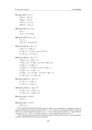 8. TRADUÇÃO DIRECTA 8.1. Resultados
(e) para cada P ∈ ΣT
6:
DP(x) ← P(x, y)
RP(y) ← P(x, y)
DPd(x) ← P(x, y)
RPd(x) ← P(x, y)
(a1) para cada A(a) ∈ A:
A(a) ←
Ad(a) ← not NA(a)
(a2) para cada P(a, b) ∈ A:
P(a, b) ←
Pd(a, b) ← not NP(a, b)
(s1) para cada B1 B2 ∈ T :
tr(B2, x) ← tr(B1, x)
trd(B2, x) ← trd(B1, x), not tr(¬B2, x)
tr(¬B1, x) ← tr(¬B2, x)
(s2) para cada Q1 Q2 ∈ T 7:
tr(Q2, x, y) ← tr(Q1, x, y)
trd(Q2, x, y) ← trd(Q1, x, y), not tr(¬Q2, x, y)
tr(∃Q2, x) ← tr(∃Q1, x)
trd(∃Q2, x) ← trd(∃Q1, x), not tr(¬∃Q2, x)
tr(∃Q2
−
, x) ← tr(∃Q1
−
, x)
trd(∃Q2
−
, x) ← trd(∃Q1
−
, x), not tr(¬∃Q2
−
, x)
tr(¬Q1, x, y) ← tr(¬Q2, x, y)
(n1) para cada B1 ¬B2 ∈ T :
tr(¬B1, x) ← tr(B2, x)
tr(¬B2, x) ← tr(B1, x)
(n2) para cada Q1 ¬Q2 ∈ O:
tr(¬Q2, x, y) ← tr(Q1, x, y)
tr(¬Q1, x, y) ← tr(Q2, x, y)
(i1) para cada A ∈ Ω(T ):
NA(x) ←
(i2) para cada P ∈ Ω(T ):
NP(x, y) ←
6
Como optimização pode introduzir-se apenas as regras cujo o antecedente e consequente surjam em
alguma outra regra. Por exemplo, introduzir DP(x) ← P(x, y) apenas se a ontologia contém um axioma da
forma ∃P B (que originaria uma regra tr(B, x) ← DP(x)) e, um axioma da forma Q P (que originaria
uma regra P(x, y) ← tr(Q, x, y) ou uma asserção P(a, b) (que originaria uma regra P(a, b) ←).
7
Como optimização podem adicionar-se apenas as regras, de entre a terceira à sexta, cujos consequentes
ocorrem no antecedente de outras regras da tradução.
83
 