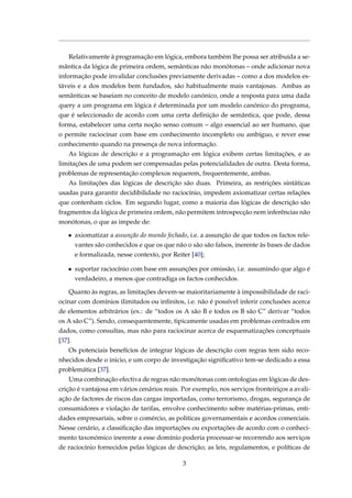 Relativamente à programação em lógica, embora também lhe possa ser atribuída a se-
mântica da lógica de primeira ordem, semânticas não monótonas – onde adicionar nova
informação pode invalidar conclusões previamente derivadas – como a dos modelos es-
táveis e a dos modelos bem fundados, são habitualmente mais vantajosas. Ambas as
semânticas se baseiam no conceito de modelo canónico, onde a resposta para uma dada
query a um programa em lógica é determinada por um modelo canónico do programa,
que é seleccionado de acordo com uma certa deﬁnição de semântica, que pode, dessa
forma, estabelecer uma certa noção senso comum – algo essencial ao ser humano, que
o permite raciocinar com base em conhecimento incompleto ou ambíguo, e rever esse
conhecimento quando na presença de nova informação.
As lógicas de descrição e a programação em lógica exibem certas limitações, e as
limitações de uma podem ser compensadas pelas potencialidades de outra. Desta forma,
problemas de representação complexos requerem, frequentemente, ambas.
As limitações das lógicas de descrição são duas. Primeira, as restrições sintáticas
usadas para garantir decidibilidade no raciocínio, impedem axiomatizar certas relações
que contenham ciclos. Em segundo lugar, como a maioria das lógicas de descrição são
fragmentos da lógica de primeira ordem, não permitem introspecção nem inferências não
monótonas, o que as impede de:
• axiomatizar a assunção do mundo fechado, i.e. a assunção de que todos os factos rele-
vantes são conhecidos e que os que não o são são falsos, inerente às bases de dados
e formalizada, nesse contexto, por Reiter [40];
• suportar raciocínio com base em assunções por omissão, i.e. assumindo que algo é
verdadeiro, a menos que contradiga os factos conhecidos.
Quanto às regras, as limitações devem-se maioritariamente à impossibilidade de raci-
ocinar com domínios ilimitados ou inﬁnitos, i.e. não é possível inferir conclusões acerca
de elementos arbitrários (ex.: de “todos os A são B e todos os B são C” derivar “todos
os A são C”). Sendo, consequentemente, tipicamente usadas em problemas centrados em
dados, como consultas, mas não para raciocinar acerca de esquematizações conceptuais
[37].
Os potenciais benefícios de integrar lógicas de descrição com regras tem sido reco-
nhecidos desde o inicio, e um corpo de investigação signiﬁcativo tem-se dedicado a essa
problemática [37].
Uma combinação efectiva de regras não monótonas com ontologias em lógicas de des-
crição é vantajosa em vários cenários reais. Por exemplo, nos serviços fronteiriços a avali-
ação de factores de riscos das cargas importadas, como terrorismo, drogas, segurança de
consumidores e violação de tarifas, envolve conhecimento sobre matérias-primas, enti-
dades empresariais, sobre o comércio, as politicas governamentais e acordos comerciais.
Nesse cenário, a classiﬁcação das importações ou exportações de acordo com o conheci-
mento taxonómico inerente a esse domínio poderia processar-se recorrendo aos serviços
de raciocínio fornecidos pelas lógicas de descrição; as leis, regulamentos, e políticas de
3
 