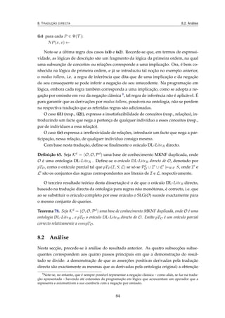 8. TRADUÇÃO DIRECTA 8.2. Análise
(ir) para cada P ∈ Ψ(T ):
NP(x, x) ←
Note-se a última regra dos casos (s1) e (s2). Recorde-se que, em termos de expressi-
vidade, as lógicas de descrição são um fragmento da lógica da primeira ordem, na qual
uma subsunção de conceitos ou relações corresponde a uma implicação. Ora, é bem co-
nhecido na lógica de primeira ordem, e já se introduziu tal noção no exemplo anterior,
o modus tollens, i.e. a regra de inferência que dita que de uma implicação e da negação
do seu consequente se pode inferir a negação do seu antecedente. Na programação em
lógica, embora cada regra também corresponda a uma implicação, como se adopta a ne-
gação por omissão em vez da negação clássica 8, tal regra de inferência não é aplicável. É
para garantir que as derivações por modus tollens, possíveis na ontologia, não se perdem
na respectiva tradução que as referidas regras são adicionadas.
O caso (i1) (resp., (i2)), expressa a insatisfazibilidade de conceitos (resp., relações), in-
troduzindo um facto que nega a pertença de qualquer indivíduo a esses conceitos (resp.,
par de indivíduos a essa relação).
O caso (ir) expressa a irreﬂexividade de relações, introduzir um facto que nega a par-
ticipação, nessa relação, de qualquer indivíduo consigo mesmo.
Com base nesta tradução, deﬁne-se ﬁnalmente o oráculo DL-LiteR directo.
Deﬁnição 65. Seja Kd = (O, O, Pd) uma base de conhecimento MKNF duplicada, onde
O é uma ontologia DL-LiteR . Deﬁne-se o oráculo DL-LiteR directo de O, denotado por
pTO, como o oráculo parcial tal que pTO(I, S, L) se só se Pd
O ∪ I ∪ L |=WF S, onde I e
L são os conjuntos das regras correspondentes aos literais de I e L, respectivamente.
O terceiro resultado teórico desta dissertação é o de que o oráculo DL-LiteR directo,
baseado na tradução directa da ontologia para regras não monótonas, é correcto, i.e. que
ao se substituir o oráculo completo por esse oráculo o SLG(O) sucede exactamente para
o mesmo conjunto de queries.
Teorema 78. Seja Kd = (O, O, Pd) uma base de conhecimento MKNF duplicada, onde O é uma
ontologia DL-LiteR , e pTO o oráculo DL-LiteR directo de O. Então pTO é um oráculo parcial
correcto relativamente a compTO.
8.2 Análise
Nesta secção, procede-se à análise do resultado anterior. As quatro subsecções subse-
quentes correspondem aos quatro passos principais em que a demonstração do resul-
tado se divide: a demonstração de que as asserções positivas derivadas pela tradução
directa são exactamente as mesmas que as derivadas pela ontologia original; a obtenção
8
Note-se, no entanto, que é sempre possível representar a negação clássica – como aliás, se faz na tradu-
ção apresentada – havendo até extensões da programação em lógica que acrescentam um operador que a
representa e axiomatizam a sua coerência com a negação por omissão.
84
 