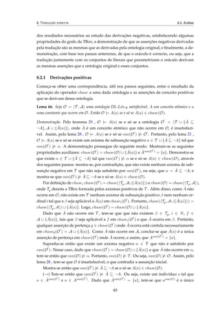 8. TRADUÇÃO DIRECTA 8.2. Análise
dos resultados necessários ao estudo das derivações negativas, estabelecendo algumas
propriedades do grafo da TBox; a demonstração de que as asserções negativas derivadas
pela tradução são as mesmas que as derivadas pela ontologia original; e ﬁnalmente, a de-
monstração, com base nos passos anteriores, de que o oráculo é correcto, ou seja, que a
tradução juntamente com os conjuntos de literais que parametrizam o oráculo derivam
as mesmas asserções que a ontologia original e esses conjuntos.
8.2.1 Derivações positivas
Começa-se obter uma correspondência, útil nos passos seguintes, entre o resultado da
aplicação do operador chase a uma dada ontologia e as asserções de conceito positivas
que se derivam dessa ontologia.
Lema 66. Seja O = T , A uma ontologia DL-LiteR satisfazível, A um conceito atómico e a
uma constante que ocorre em O. Então O |= A(a) se e só se A(a) ∈ chase(O).
Demonstração. Pelo teorema 29 , O |= A(a) se e só se a ontologia O = T ∪ { ˆA
¬A}, A ∪ { ˆA(a)} , onde ˆA é um conceito atómico que não ocorre em O, é insatisfazí-
vel. Assim, pelo lema 28 , O |= A(a) se e só se can(O ) |= O . Portanto, pelo lema 21 ,
O |= A(a) se e só se existe um axioma de subsunção negativo α ∈ T ∪ { ˆA ¬A} tal que
can(O ) |= α. A demonstração prossegue do seguinte modo. Mostram-se as seguintes
propriedades auxiliares: chase(O ) = chase(O) ∪ { ˆA(a)} e ˆAcan(O ) = {a}. Demonstra-se
que existe α ∈ T ∪ { ˆA ¬A} tal que can(O ) |= α se e só se A(a) ∈ chase(O), através
dos seguintes passos: mostra-se, por contradição, que não existe nenhum axioma de sub-
sunção negativo em T que não seja satisfeito por can(O ), ou seja, que α = ˆA ¬A; e
mostra-se que can(O ) |= ˆA ¬A se e só se A(a) ∈ chase(O).
Por deﬁnição de chase, chase(O ) = chase( Tp, A∪{ ˆA(a)} ) e chase(O) = chase( Tp, A ),
onde Tp denota a TBox formada pelos axiomas positivos de T . Além disso, como ˆA não
ocorre em O, não existe em T nenhum axioma de subsunção positivo β nem nenhum or-
dinal i tal que a β seja aplicável a ˆA(a) em chasei(O ). Portanto, chase( Tp, A∪{ ˆA(a)} ) =
chase( Tp, A ) ∪ { ˆA(a)}. Logo, chase(O ) = chase(O) ∪ { ˆA(a)}.
Dado que ˆA não ocorre em T , tem-se que que não existem β ∈ Tp, i ∈ N, f ∈
A ∪ { ˆA(a)}, tais que β seja aplicável a f em chasei(O ) e que ˆA ocorra em β. Portanto,
qualquer asserção de pertença g ∈ chase(O ) onde ˆA ocorra está contida necessariamente
em chase0(O ) = A ∪ { ˆA(a)}. Como ˆA não ocorre em A, conclui-se que ˆA(a) é a única
asserção de pertença em chase(O ) onde ˆA ocorre, e assim, que Acan(O ) = {a}.
Suponha-se então que existe um axioma negativo α ∈ T que não é satisfeito por
can(O ). Nesse caso, dado que chase(O ) = chase(O) ∪ { ˆA(a)} e que ˆA não ocorre em α,
tem-se então que can(O) |= α. Portanto, can(O) |= T . Ou seja, can(O) |= O. Assim, pelo
lema 28 , tem-se que O é insatisfazível, o que contradiz a assunção inicial.
Mostra-se então que can(O ) |= ˆA ¬A se e só se A(a) ∈ chase(O).
(→) Tem-se então que can(O ) |= ˆA ¬A. Ou seja, existe um indivíduo o tal que
o ∈ ˆAcan(O ) e o ∈ Acan(O ). Dado que ˆAcan(O ) = {a}, tem-se que acan(O) é o único
85
 