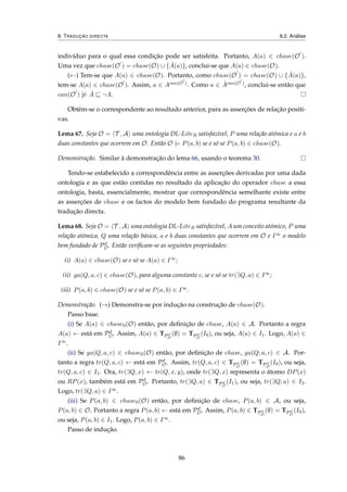 8. TRADUÇÃO DIRECTA 8.2. Análise
indivíduo para o qual essa condição pode ser satisfeita. Portanto, A(a) ∈ chase(O ).
Uma vez que chase(O ) = chase(O) ∪ { ˆA(a)}, conclui-se que A(a) ∈ chase(O).
(←) Tem-se que A(a) ∈ chase(O). Portanto, como chase(O ) = chase(O) ∪ { ˆA(a)},
tem-se A(a) ∈ chase(O ). Assim, a ∈ Acan(O ). Como a ∈ ˆAcan(O ), conclui-se então que
can(O ) |= ˆA ¬A.
Obtém-se o correspondente ao resultado anterior, para as asserções de relação positi-
vas.
Lema 67. Seja O = T , A uma ontologia DL-LiteR satisfazível, P uma relação atómica e a e b
duas constantes que ocorrem em O. Então O |= P(a, b) se e só se P(a, b) ∈ chase(O).
Demonstração. Similar à demonstração do lema 66, usando o teorema 30.
Tendo-se estabelecido a correspondência entre as asserções derivadas por uma dada
ontologia e as que estão contidas no resultado da aplicação do operador chase a essa
ontologia, basta, essencialmente, mostrar que correspondência semelhante existe entre
as asserções de chase e os factos do modelo bem fundado do programa resultante da
tradução directa.
Lema 68. Seja O = T , A uma ontologia DL-LiteR satisfazível, A um conceito atómico, P uma
relação atómica, Q uma relação básica, a e b duas constantes que ocorrem em O e I∞ o modelo
bem fundado de Pd
O. Então veriﬁcam-se as seguintes propriedades:
(i) A(a) ∈ chase(O) se e só se A(a) ∈ I∞;
(ii) ga(Q, a, c) ∈ chase(O), para alguma constante c, se e só se tr(∃Q, a) ∈ I∞;
(iii) P(a, b) ∈ chase(O) se e só se P(a, b) ∈ I∞.
Demonstração. (→) Demonstra-se por indução na construção de chase(O).
Passo base.
(i) Se A(a) ∈ chase0(O) então, por deﬁnição de chase, A(a) ∈ A. Portanto a regra
A(a) ← está em Pd
O. Assim, A(a) ∈ TPd
O
(∅) = TPd
O
(I0), ou seja, A(a) ∈ I1. Logo, A(a) ∈
I∞.
(ii) Se ga(Q, a, c) ∈ chase0(O) então, por deﬁnição de chase, ga(Q, a, c) ∈ A. Por-
tanto a regra tr(Q, a, c) ← está em Pd
O. Assim, tr(Q, a, c) ∈ TPd
O
(∅) = TPd
O
(I0), ou seja,
tr(Q, a, c) ∈ I1. Ora, tr(∃Q, x) ← tr(Q, x, y), onde tr(∃Q, x) representa o átomo DP(x)
ou RP(x), também está em Pd
O. Portanto, tr(∃Q, a) ∈ TPd
O
(I1), ou seja, tr(∃Q, a) ∈ I2.
Logo, tr(∃Q, a) ∈ I∞.
(iii) Se P(a, b) ∈ chase0(O) então, por deﬁnição de chase, P(a, b) ∈ A, ou seja,
P(a, b) ∈ O. Portanto a regra P(a, b) ← está em Pd
O. Assim, P(a, b) ∈ TPd
O
(∅) = TPd
O
(I0),
ou seja, P(a, b) ∈ I1. Logo, P(a, b) ∈ I∞.
Passo de indução.
86
 