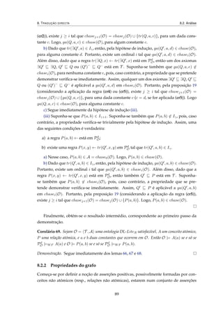 8. TRADUÇÃO DIRECTA 8.2. Análise
(cr2)), existe j ≥ i tal que chasej+1(O) = chasej(O) ∪ {tr(Q, a, c)}, para um dada cons-
tante c. Logo, ga(Q, a, c) ∈ chase(O), para algum constante c.
b) Dado que tr(∃Q , a) ∈ Iγ, então, pela hipótese de indução, ga(Q , a, d) ∈ chase(O),
para alguma constante d. Portanto, existe um ordinal i tal que ga(Q , a, d) ∈ chasei(O).
Além disso, dado que a regra tr(∃Q, x) ← tr(∃Q , x) está em Pd
O, então um dos axiomas
∃Q ∃Q, Q Q ou (Q )−
Q− está em T . Suponha-se também que ga(Q, a, e) ∈
chasei(O), para nenhuma constante e, pois, caso contrário, a propriedade que se pretende
demonstrar veriﬁca-se imediatamente. Assim, qualquer um dos axiomas ∃Q ∃Q, Q
Q ou (Q )−
Q− é aplicável a ga(Q , a, d) em chasei(O). Portanto, pela preposição 19
(considerando a aplicação da regra (cr4) ou (cr5)), existe j ≥ i tal que chasej+1(O) =
chasej(O) ∪ {ga(Q, a, c)}, para uma dada constante c (c = d, se for aplicada (cr5)). Logo
ga(Q, a, c) ∈ chase(O), para alguma constante c.
c) Segue imediatamente da hipótese de indução (iii).
(iii) Suponha-se que P(a, b) ∈ Iγ+1. Suponha-se também que P(a, b) ∈ Iγ, pois, caso
contrário, a propriedade veriﬁca-se trivialmente pela hipótese de indução. Assim, uma
das seguintes condições é verdadeira:
a) a regra P(a, b) ← está em Pd
O;
b) existe uma regra P(x, y) ← tr(Q , x, y) em Pd
O tal que tr(Q , a, b) ∈ Iγ.
a) Nesse caso, P(a, b) ∈ A = chase0(O). Logo, P(a, b) ∈ chase(O).
b) Dado que tr(Q , a, b) ∈ Iγ, então, pela hipótese de indução, ga(Q , a, b) ∈ chase(O).
Portanto, existe um ordinal i tal que ga(Q , a, b) ∈ chasei(O). Além disso, dado que a
regra P(x, y) ← tr(Q , x, y) está em Pd
O, então também Q P está em T . Suponha-
se também que P(a, b) ∈ chasei(O), pois, caso contrário, a propriedade que se pre-
tende demonstrar veriﬁca-se imediatamente. Assim, Q P é aplicável a ga(Q , a, b)
em chasei(O). Portanto, pela preposição 19 (considerando a aplicação da regra (cr5)),
existe j ≥ i tal que chasej+1(O) = chasej(O) ∪ {P(a, b)}. Logo, P(a, b) ∈ chase(O).
Finalmente, obtém-se o resultado intermédio, correspondente ao primeiro passo da
demonstração.
Corolário 69. Sejam O = T , A uma ontologia DL-LiteR satisfazível, A um conceito atómico,
P uma relação atómica, e a e b duas constantes que ocorrem em O. Então O |= A(a) se e só se
Pd
O |=WF A(a) e O |= P(a, b) se e só se Pd
O |=WF P(a, b).
Demonstração. Segue imediatamente dos lemas 66, 67 e 68.
8.2.2 Propriedades do grafo
Começa-se por deﬁnir a noção de asserções positivas, possivelmente formadas por con-
ceitos não atómicos (resp., relações não atómicas), estarem num conjunto de asserções
89
 
