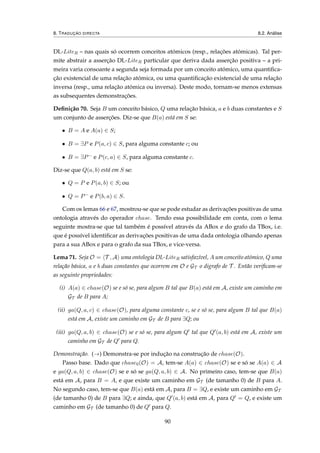 8. TRADUÇÃO DIRECTA 8.2. Análise
DL-LiteR – nas quais só ocorrem conceitos atómicos (resp., relações atómicas). Tal per-
mite abstrair a asserção DL-LiteR particular que deriva dada asserção positiva – a pri-
meira varia consoante a segunda seja formada por um conceito atómico, uma quantiﬁca-
ção existencial de uma relação atómica, ou uma quantiﬁcação existencial de uma relação
inversa (resp., uma relação atómica ou inversa). Deste modo, tornam-se menos extensas
as subsequentes demonstrações.
Deﬁnição 70. Seja B um conceito básico, Q uma relação básica, a e b duas constantes e S
um conjunto de asserções. Diz-se que B(a) está em S se:
• B = A e A(a) ∈ S;
• B = ∃P e P(a, c) ∈ S, para alguma constante c; ou
• B = ∃P− e P(c, a) ∈ S, para alguma constante c.
Diz-se que Q(a, b) está em S se:
• Q = P e P(a, b) ∈ S; ou
• Q = P− e P(b, a) ∈ S.
Com os lemas 66 e 67, mostrou-se que se pode estudar as derivações positivas de uma
ontologia através do operador chase. Tendo essa possibilidade em conta, com o lema
seguinte mostra-se que tal também é possível através da ABox e do grafo da TBox, i.e.
que é possível identiﬁcar as derivações positivas de uma dada ontologia olhando apenas
para a sua ABox e para o grafo da sua TBox, e vice-versa.
Lema 71. Seja O = T , A uma ontologia DL-LiteR satisfazível, A um conceito atómico, Q uma
relação básica, a e b duas constantes que ocorrem em O e GT o digrafo de T . Então veriﬁcam-se
as seguinte propriedades:
(i) A(a) ∈ chase(O) se e só se, para algum B tal que B(a) está em A, existe um caminho em
GT de B para A;
(ii) ga(Q, a, c) ∈ chase(O), para alguma constante c, se e só se, para algum B tal que B(a)
está em A, existe um caminho em GT de B para ∃Q; ou
(iii) ga(Q, a, b) ∈ chase(O) se e só se, para algum Q tal que Q (a, b) está em A, existe um
caminho em GT de Q para Q.
Demonstração. (→) Demonstra-se por indução na construção de chase(O).
Passo base. Dado que chase0(O) = A, tem-se A(a) ∈ chase(O) se e só se A(a) ∈ A
e ga(Q, a, b) ∈ chase(O) se e só se ga(Q, a, b) ∈ A. No primeiro caso, tem-se que B(a)
está em A, para B = A, e que existe um caminho em GT (de tamanho 0) de B para A.
No segundo caso, tem-se que B(a) está em A, para B = ∃Q, e existe um caminho em GT
(de tamanho 0) de B para ∃Q; e ainda, que Q (a, b) está em A, para Q = Q, e existe um
caminho em GT (de tamanho 0) de Q para Q.
90
 