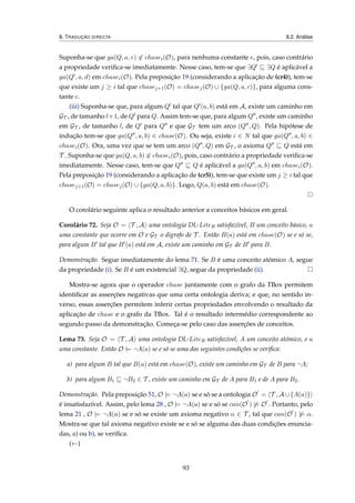 8. TRADUÇÃO DIRECTA 8.2. Análise
Suponha-se que ga(Q, a, e) ∈ chasei(O), para nenhuma constante e, pois, caso contrário
a propriedade veriﬁca-se imediatamente. Nesse caso, tem-se que ∃Q ∃Q é aplicável a
ga(Q , a, d) em chasei(O). Pela preposição 19 (considerando a aplicação de (cr4)), tem-se
que existe um j ≥ i tal que chasej+1(O) = chasej(O) ∪ {ga(Q, a, c)}, para alguma cons-
tante c.
(iii) Suponha-se que, para algum Q tal que Q (a, b) está em A, existe um caminho em
GT , de tamanho l+1, de Q para Q. Assim tem-se que, para algum Q , existe um caminho
em GT , de tamanho l, de Q para Q e que GT tem um arco (Q , Q). Pela hipótese de
indução tem-se que ga(Q , a, b) ∈ chase(O). Ou seja, existe i ∈ N tal que ga(Q , a, b) ∈
chasei(O). Ora, uma vez que se tem um arco (Q , Q) em GT , o axioma Q Q está em
T . Suponha-se que ga(Q, a, b) ∈ chasei(O), pois, caso contrário a propriedade veriﬁca-se
imediatamente. Nesse caso, tem-se que Q Q é aplicável a ga(Q , a, b) em chasei(O).
Pela preposição 19 (considerando a aplicação de (cr5)), tem-se que existe um j ≥ i tal que
chasej+1(O) = chasej(O) ∪ {ga(Q, a, b)}. Logo, Q(a, b) está em chase(O).
O corolário seguinte aplica o resultado anterior a conceitos básicos em geral.
Corolário 72. Seja O = T , A uma ontologia DL-LiteR satisfazível, B um conceito básico, a
uma constante que ocorre em O e GT o digrafo de T . Então B(a) está em chase(O) se e só se,
para algum B tal que B (a) está em A, existe um caminho em GT de B para B.
Demonstração. Segue imediatamente do lema 71. Se B é uma conceito atómico A, segue
da propriedade (i). Se B é um existencial ∃Q, segue da propriedade (ii).
Mostra-se agora que o operador chase juntamente com o grafo da TBox permitem
identiﬁcar as asserções negativas que uma certa ontologia deriva; e que, no sentido in-
verso, essas asserções permitem inferir certas propriedades envolvendo o resultado da
aplicação de chase e o grafo da TBox. Tal é o resultado intermédio correspondente ao
segundo passo da demonstração. Começa-se pelo caso das asserções de conceitos.
Lema 73. Seja O = T , A uma ontologia DL-LiteR satisfazível, A um conceito atómico, e a
uma constante. Então O |= ¬A(a) se e só se uma das seguintes condições se veriﬁca:
a) para algum B tal que B(a) está em chase(O), existe um caminho em GT de B para ¬A;
b) para algum B1 ¬B2 ∈ T , existe um caminho em GT de A para B1 e de A para B2.
Demonstração. Pela preposição 51, O |= ¬A(a) se e só se a ontologia O = T , A ∪{A(a)}
é insatisfazível. Assim, pelo lema 28 , O |= ¬A(a) se e só se can(O ) |= O . Portanto, pelo
lema 21 , O |= ¬A(a) se e só se existe um axioma negativo α ∈ T , tal que can(O ) |= α.
Mostra-se que tal axioma negativo existe se e só se alguma das duas condições enuncia-
das, a) ou b), se veriﬁca.
(←)
93
 