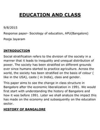 EDUCATION AND CLASS
9/8/2015
Response paper- Sociology of education, APU(Bangalore)
Pooja Jayaram
INTRODUCTION
Social stratification refers to the division of the society in a
manner that it leads to inequality and unequal distribution of
power. The society has been stratified on different grounds
ever since humans started to practice agriculture. Across the
world, the society has been stratified on the basis of colour (
like in the USA), caste ( in India), class and gender.
This paper aims to see the change in class structure in
Bangalore after the economic liberalization in 1991. We would
first start with understanding the history of Bangalore and
how it was before 1991. Later we shall analyze the impact this
has made on the economy and subsequently on the education
sector.
HISTORY OF BANGALORE
 