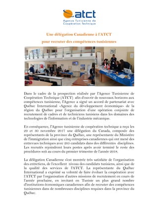 Une délégation Canadienne à l’ATCT
des compétences tunisiennes
recruter
pour
Dans le cadre de la prospection réalisée par l'Agence Tunisienne de
Coopération Technique (ATCT) afin d’ouvrir de nouveaux horizons aux
compétences tunisienne, l'Agence a signé un accord de partenariat avec
Québec International -Agence du développement économique- de la
région du Québec pour l’organisation d’une opération conjointe de
recrutement de cadres et de techniciens tunisiens dans les domaines des
technologies de l'information et de l’industrie mécanique.
En conséquence, l'Agence tunisienne de coopération technique a reçu les
29 et 30 novembre 2017 une délégation du Canada, composée des
représentants de la province du Québec, une représentante du Ministère
de l'immigration ainsi que cinq entreprises canadiennes qui ont mené des
entrevues techniques avec 205 candidats dans des différentes disciplines.
Les recrutés rejoindront leurs postes après avoir terminé le reste des
procédures soit au cours du premier trimestre de l’année 2018.
La délégation Canadienne s'est montrée très satisfaite de l’organisation
des entretiens, de l’excellent niveau des candidats tunisiens, ainsi que de
la qualité des services de l'ATCT. La représentante du Québec
International a exprimé sa volonté de faire évoluer la coopération avec
l’ATCT par l’organisation d’autres missions de recrutement en cours de
l’année prochaine, en invitant en Tunisie un plus grand nombre
d'institutions économiques canadiennes afin de recruter des compétences
tunisiennes dans de nombreuses disciplines requises dans la province du
Québec.
 