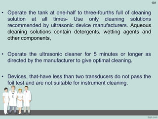 • Operate the tank at one-half to three-fourths full of cleaning
solution at all times- Use only cleaning solutions
recommended by ultrasonic device manufacturers. Aqueous
cleaning solutions contain detergents, wetting agents and
other components,
• Operate the ultrasonic cleaner for 5 minutes or longer as
directed by the manufacturer to give optimal cleaning.
• Devices, that-have less than two transducers do not pass the
foil test and are not suitable for instrument cleaning.
101
 
