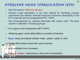 ETHYLENE OXIDE STERILIZATION (ETO)
o Was first used in 1940’s by US army.
o Ethylene oxide sterilization is the best method for sterilizing complex
instruments and delicate materials because of extreme penetrability of the
ETO molecule and low temperature(70ºF- 140ºF).
o Kills microorganisms by reacting chemically with nucleic acids. The basic
reaction is alkylation of hydroxyl groups.
o It is a gas at room temperature (B.P 10.8ºC).
o Alkalizing agent, exerts lethal affect on proteins of bacteria.
o Uses- nearly all material whether metal , plastic, rubber or cloth.
o Highly inflammable (mixed with carbon dioxide)
o Well ventilated room necessary.
o Time 2- 12 hrs ( depending on temp and concentration)
102
 