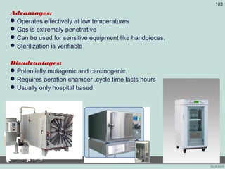 Advantages:
Operates effectively at low temperatures
Gas is extremely penetrative
Can be used for sensitive equipment like handpieces.
Sterilization is verifiable
Disadvantages:
Potentially mutagenic and carcinogenic.
Requires aeration chamber ,cycle time lasts hours
Usually only hospital based.
103
 