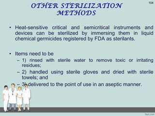 OTHER STERILIZATION
METHODS
• Heat-sensitive critical and semicritical instruments and
devices can be sterilized by immersing them in liquid
chemical germicides registered by FDA as sterilants.
• Items need to be
– 1) rinsed with sterile water to remove toxic or irritating
residues;
– 2) handled using sterile gloves and dried with sterile
towels; and
– 3) delivered to the point of use in an aseptic manner.
104
 
