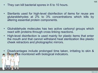 • They can kill bacterial spores in 6 to 10 hours.
• Sterilants used for high-level disinfection of items for reuse are
glutaraldehydes at 2% to 3% concentrations which kills by
altering essential protein components.
• Glutraldehyde molecules has two active carbonyl groups which
react with proteins through cross linking reactions.
• High-level disinfection is used mainly for plastic items that enter
the mouth and that cannot withstand heat sterilization like plastic
cheek retractors and photographic mirrors.
• Disadvantages include prolonged time taken, irritating to skin &
cannot be monitored with biological indicators.
105
 