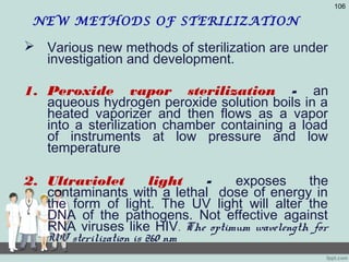 NEW METHODS OF STERILIZATION
 Various new methods of sterilization are under
investigation and development.
1. Peroxide vapor sterilization - an
aqueous hydrogen peroxide solution boils in a
heated vaporizer and then flows as a vapor
into a sterilization chamber containing a load
of instruments at low pressure and low
temperature
2. Ultraviolet light - exposes the
contaminants with a lethal dose of energy in
the form of light. The UV light will alter the
DNA of the pathogens. Not effective against
RNA viruses like HIV. The optimum wavelength for
UV sterilization is 260 nm
106
 
